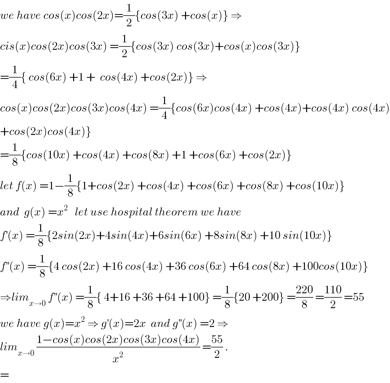 we have cos(x)cos(2x)=(1/2){cos(3x) +cos(x)} ⇒  cis(x)cos(2x)cos(3x) =(1/2){cos(3x) cos(3x)+cos(x)cos(3x)}  =(1/4){ cos(6x) +1 +  cos(4x) +cos(2x)} ⇒  cos(x)cos(2x)cos(3x)cos(4x) =(1/4){cos(6x)cos(4x) +cos(4x)+cos(4x) cos(4x)  +cos(2x)cos(4x)}  =(1/8){cos(10x) +cos(4x) +cos(8x) +1 +cos(6x) +cos(2x)}  let f(x) =1−(1/8){1+cos(2x) +cos(4x) +cos(6x) +cos(8x) +cos(10x)}  and  g(x) =x^2    let use hospital theorem we have  f^′ (x) =(1/8){2sin(2x)+4sin(4x)+6sin(6x) +8sin(8x) +10 sin(10x)}  f^(′′) (x) =(1/8){4 cos(2x) +16 cos(4x) +36 cos(6x) +64 cos(8x) +100cos(10x)}  ⇒lim_(x→0)  f^(′′) (x) =(1/8){ 4+16 +36 +64 +100} =(1/8){20 +200} =((220)/8) =((110)/2) =55  we have g(x)=x^2  ⇒ g^′ (x)=2x  and g^(′′) (x) =2 ⇒  lim_(x→0)  ((1−cos(x)cos(2x)cos(3x)cos(4x))/x^2 ) =((55)/2) .  =  