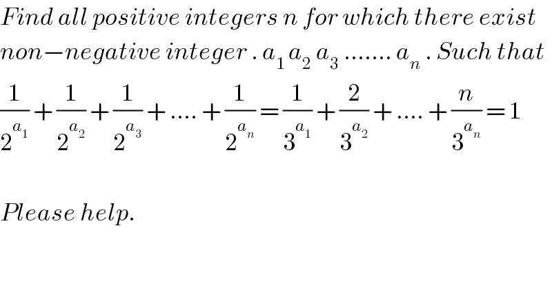 Find all positive integers n for which there exist  non−negative integer . a_(1 ) a_2  a_3  ....... a_n  . Such that  (1/2^a_1  ) + (1/2^a_2  ) + (1/2^a_3  ) + .... + (1/2^a_n  ) = (1/3^a_1  ) + (2/3^a_2  ) + .... + (n/3^a_n  ) = 1    Please help.    