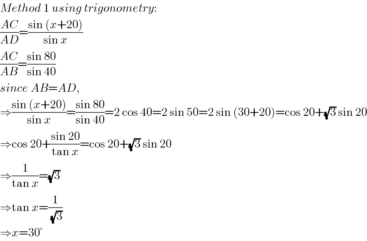 Method 1 using trigonometry:  ((AC)/(AD))=((sin (x+20))/(sin x))  ((AC)/(AB))=((sin 80)/(sin 40))  since AB=AD,  ⇒((sin (x+20))/(sin x))=((sin 80)/(sin 40))=2 cos 40=2 sin 50=2 sin (30+20)=cos 20+(√3) sin 20  ⇒cos 20+((sin 20)/(tan x))=cos 20+(√3) sin 20  ⇒(1/(tan x))=(√3)  ⇒tan x=(1/(√3))  ⇒x=30°  