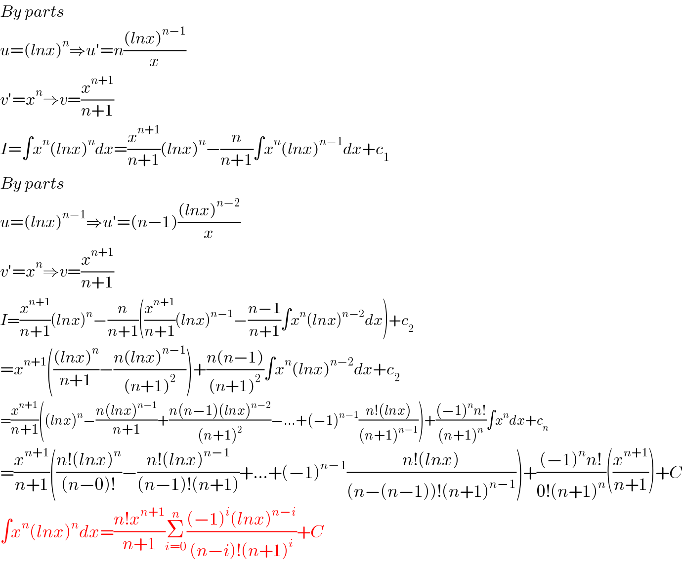 By parts  u=(lnx)^n ⇒u′=n(((lnx)^(n−1) )/x)  v′=x^n ⇒v=(x^(n+1) /(n+1))  I=∫x^n (lnx)^n dx=(x^(n+1) /(n+1))(lnx)^n −(n/(n+1))∫x^n (lnx)^(n−1) dx+c_1   By parts  u=(lnx)^(n−1) ⇒u′=(n−1)(((lnx)^(n−2) )/x)  v′=x^n ⇒v=(x^(n+1) /(n+1))  I=(x^(n+1) /(n+1))(lnx)^n −(n/(n+1))((x^(n+1) /(n+1))(lnx)^(n−1) −((n−1)/(n+1))∫x^n (lnx)^(n−2) dx)+c_2   =x^(n+1) ((((lnx)^n )/(n+1))−((n(lnx)^(n−1) )/((n+1)^2 )))+((n(n−1))/((n+1)^2 ))∫x^n (lnx)^(n−2) dx+c_2   =(x^(n+1) /(n+1))((lnx)^n −((n(lnx)^(n−1) )/(n+1))+((n(n−1)(lnx)^(n−2) )/((n+1)^2 ))−...+(−1)^(n−1) ((n!(lnx))/((n+1)^(n−1) )))+(((−1)^n n!)/((n+1)^n ))∫x^n dx+c_n   =(x^(n+1) /(n+1))(((n!(lnx)^n )/((n−0)!))−((n!(lnx)^(n−1) )/((n−1)!(n+1)))+...+(−1)^(n−1) ((n!(lnx))/((n−(n−1))!(n+1)^(n−1) )))+(((−1)^n n!)/(0!(n+1)^n ))((x^(n+1) /(n+1)))+C  ∫x^n (lnx)^n dx=((n!x^(n+1) )/(n+1))Σ_(i=0) ^n (((−1)^i (lnx)^(n−i) )/((n−i)!(n+1)^i ))+C  