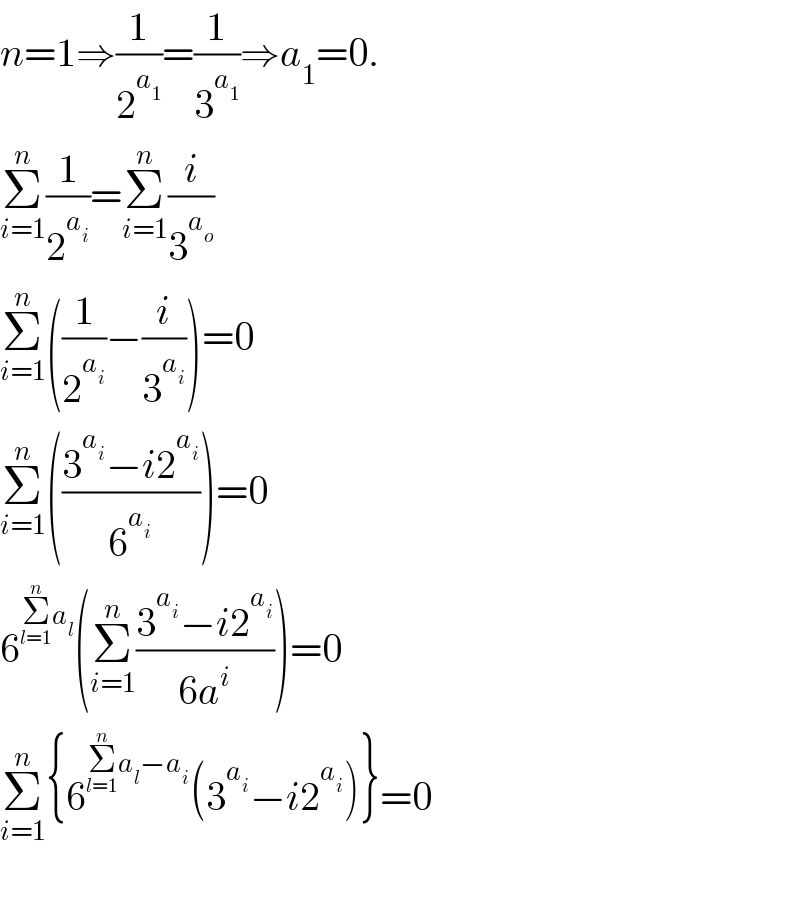 n=1⇒(1/2^a_1  )=(1/3^a_1  )⇒a_1 =0.  Σ_(i=1) ^n (1/2^a_i  )=Σ_(i=1) ^n (i/3^a_o  )  Σ_(i=1) ^n ((1/2^a_i  )−(i/3^a_i  ))=0  Σ_(i=1) ^n (((3^a_i  −i2^a_i  )/6^a_i  ))=0  6^(Σ_(l=1) ^n a_l ) (Σ_(i=1) ^n ((3^a_i  −i2^a_i  )/(6a^i )))=0  Σ_(i=1) ^n {6^(Σ_(l=1) ^n a_l −a_i ) (3^a_i  −i2^a_i  )}=0    