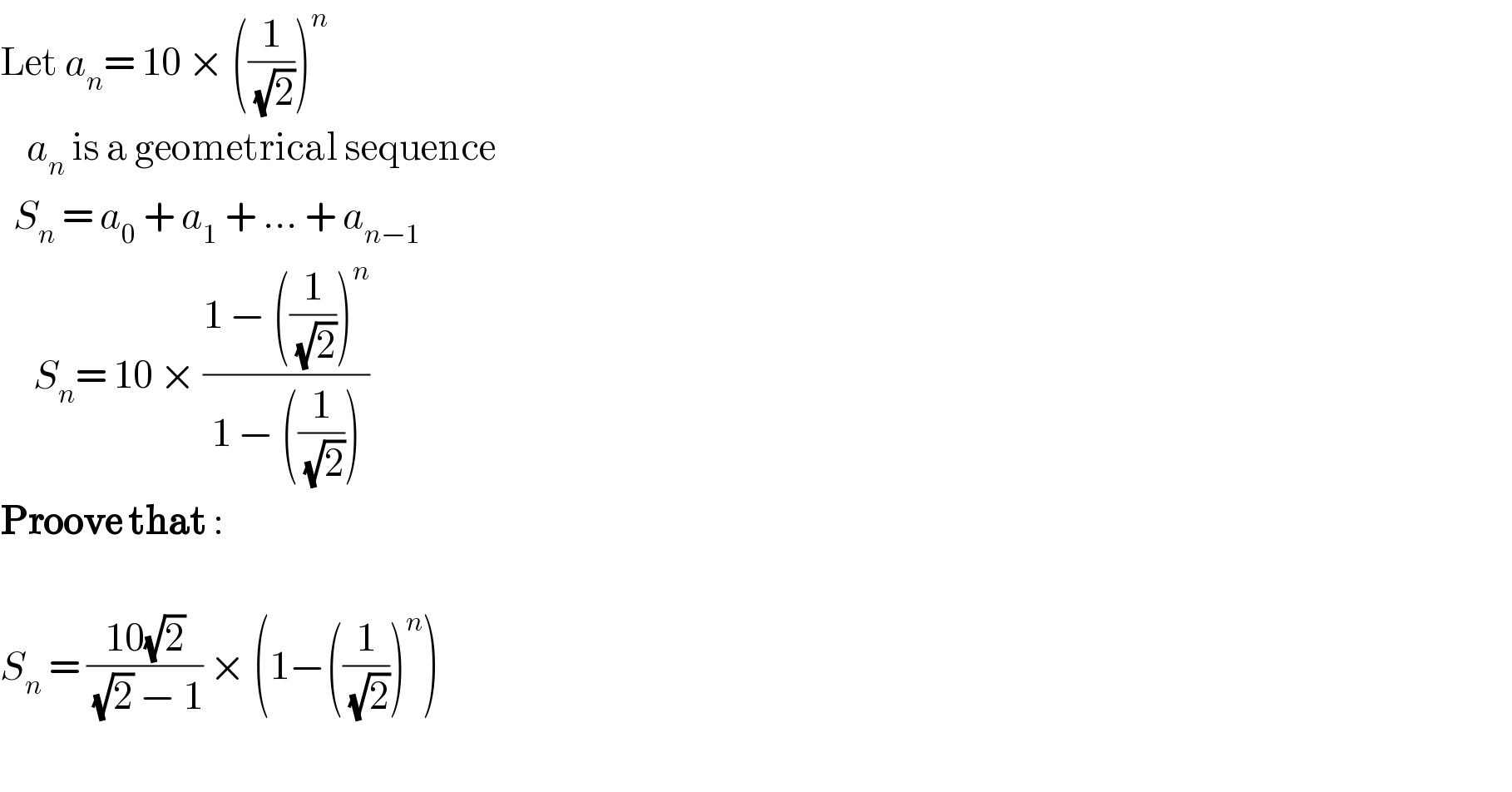 Let a_n = 10 × ((1/(√2)))^n       a_n  is a geometrical sequence    S_n  = a_0  + a_1  + ... + a_(n−1)        S_n = 10 × ((1 − ((1/(√2)))^n )/(1 − ((1/(√2)))))  Proove that :    S_n  = ((10(√2))/((√2) − 1)) × (1−((1/(√2)))^n )    