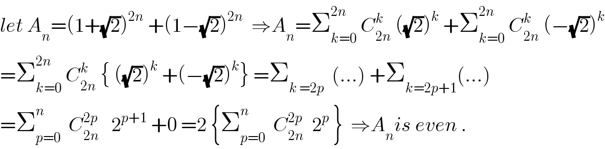 let A_n =(1+(√2))^(2n)  +(1−(√2))^(2n)   ⇒A_n =Σ_(k=0) ^(2n)  C_(2n) ^k  ((√2))^k  +Σ_(k=0) ^(2n)  C_(2n) ^k  (−(√2))^k   =Σ_(k=0) ^(2n)  C_(2n) ^k  { ((√2))^k  +(−(√2))^k } =Σ_(k =2p)   (...) +Σ_(k=2p+1) (...)  =Σ_(p=0) ^n   C_(2n) ^(2p)    2^(p+1)  +0 =2 {Σ_(p=0) ^n   C_(2n) ^(2p)   2^p  }  ⇒A_n is even .  