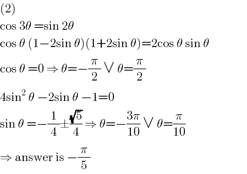 (2)  cos 3θ =sin 2θ  cos θ (1−2sin θ)(1+2sin θ)=2cos θ sin θ  cos θ =0 ⇒ θ=−(π/2) ∨ θ=(π/2)  4sin^2  θ −2sin θ −1=0  sin θ =−(1/4)±((√5)/4) ⇒ θ=−((3π)/(10)) ∨ θ=(π/(10))  ⇒ answer is −(π/5)  