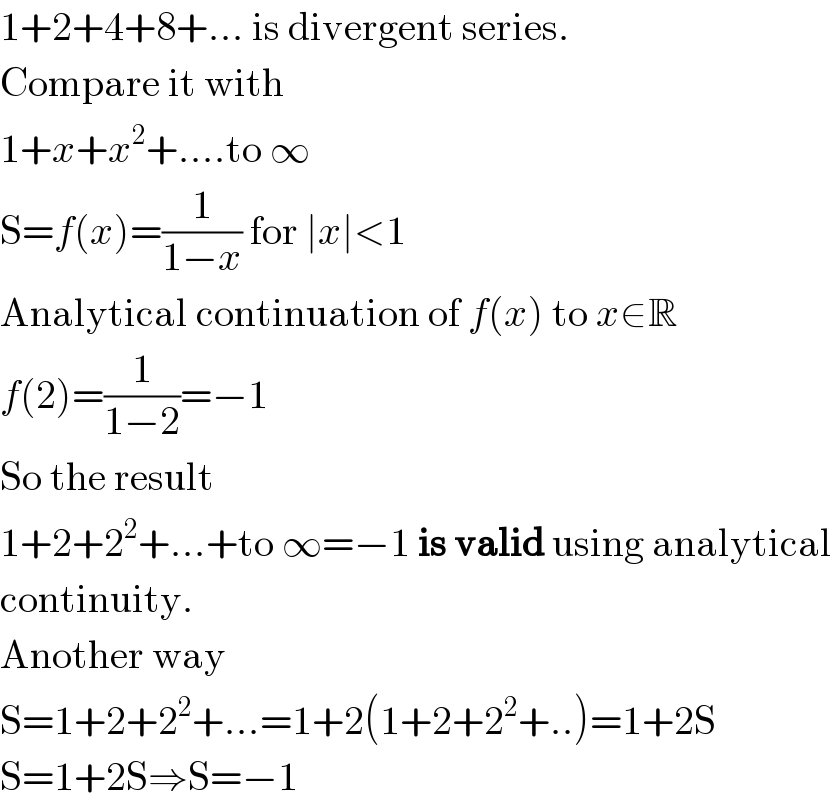 1+2+4+8+... is divergent series.  Compare it with   1+x+x^2 +....to ∞  S=f(x)=(1/(1−x)) for ∣x∣<1  Analytical continuation of f(x) to x∈R  f(2)=(1/(1−2))=−1  So the result  1+2+2^2 +...+to ∞=−1 is valid using analytical  continuity.  Another way  S=1+2+2^2 +...=1+2(1+2+2^2 +..)=1+2S  S=1+2S⇒S=−1  