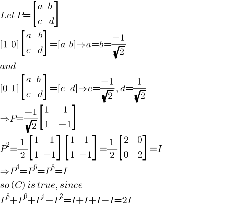 Let P= [((a   b)),((c    d)) ]  [1  0] [((a    b)),((c    d)) ]=[a  b]⇒a=b=((−1)/(√2))  and  [0  1] [((a   b)),((c    d)) ]=[c   d]⇒c=((−1)/(√2)) , d=(1/(√2))  ⇒P=((−1)/(√2)) [((1        1)),((1     −1)) ]  P^2 =(1/2) [((1      1)),((1  −1)) ] [((1     1)),((1  −1)) ]=(1/2) [((2     0)),((0     2)) ]=I  ⇒P^4 =P^6 =P^8 =I  so (C) is true, since  P^8 +P^6 +P^4 −P^2 =I+I+I−I=2I    