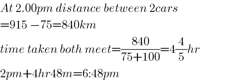 At 2.00pm distance between 2cars  =915 −75=840km  time taken both meet=((840)/(75+100))=4(4/5)hr  2pm+4hr48m=6:48pm  