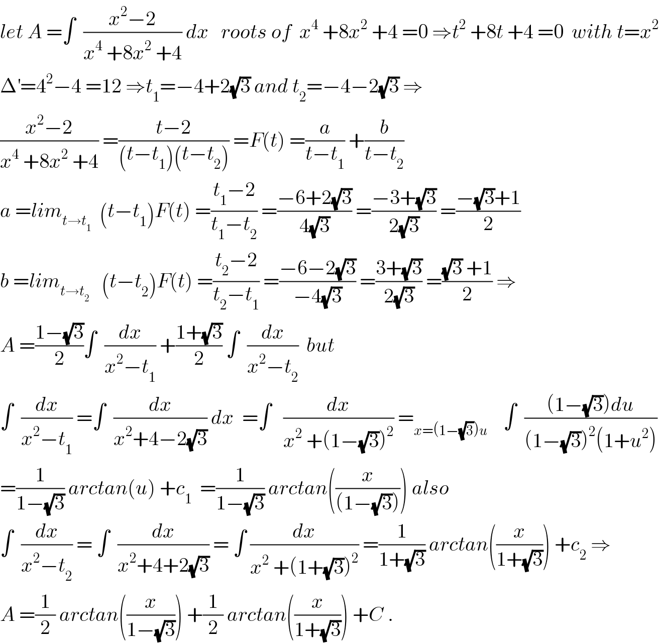 let A =∫  ((x^2 −2)/(x^4  +8x^2  +4)) dx   roots of  x^4  +8x^2  +4 =0 ⇒t^2  +8t +4 =0  with t=x^2   Δ^′ =4^2 −4 =12 ⇒t_1 =−4+2(√3) and t_2 =−4−2(√3) ⇒  ((x^2 −2)/(x^4  +8x^2  +4)) =((t−2)/((t−t_1 )(t−t_2 ))) =F(t) =(a/(t−t_1 )) +(b/(t−t_2 ))  a =lim_(t→t_1 )   (t−t_1 )F(t) =((t_1 −2)/(t_1 −t_2 )) =((−6+2(√3))/(4(√3))) =((−3+(√3))/(2(√3))) =((−(√3)+1)/2)  b =lim_(t→t_2 )    (t−t_2 )F(t) =((t_2 −2)/(t_2 −t_1 )) =((−6−2(√3))/(−4(√3))) =((3+(√3))/(2(√3))) =(((√3) +1)/2) ⇒  A =((1−(√3))/2)∫  (dx/(x^2 −t_1 )) +((1+(√3))/2) ∫  (dx/(x^2 −t_2 ))  but  ∫  (dx/(x^2 −t_1 )) =∫  (dx/(x^2 +4−2(√3))) dx  =∫   (dx/(x^2  +(1−(√3))^2 )) =_(x=(1−(√3))u)     ∫  (((1−(√3))du)/((1−(√3))^2 (1+u^2 )))  =(1/(1−(√3))) arctan(u) +c_1   =(1/(1−(√3))) arctan((x/((1−(√3))))) also  ∫  (dx/(x^2 −t_2 )) = ∫  (dx/(x^2 +4+2(√3))) = ∫ (dx/(x^2  +(1+(√3))^2 )) =(1/(1+(√3))) arctan((x/(1+(√3)))) +c_2  ⇒  A =(1/2) arctan((x/(1−(√3)))) +(1/2) arctan((x/(1+(√3)))) +C .  