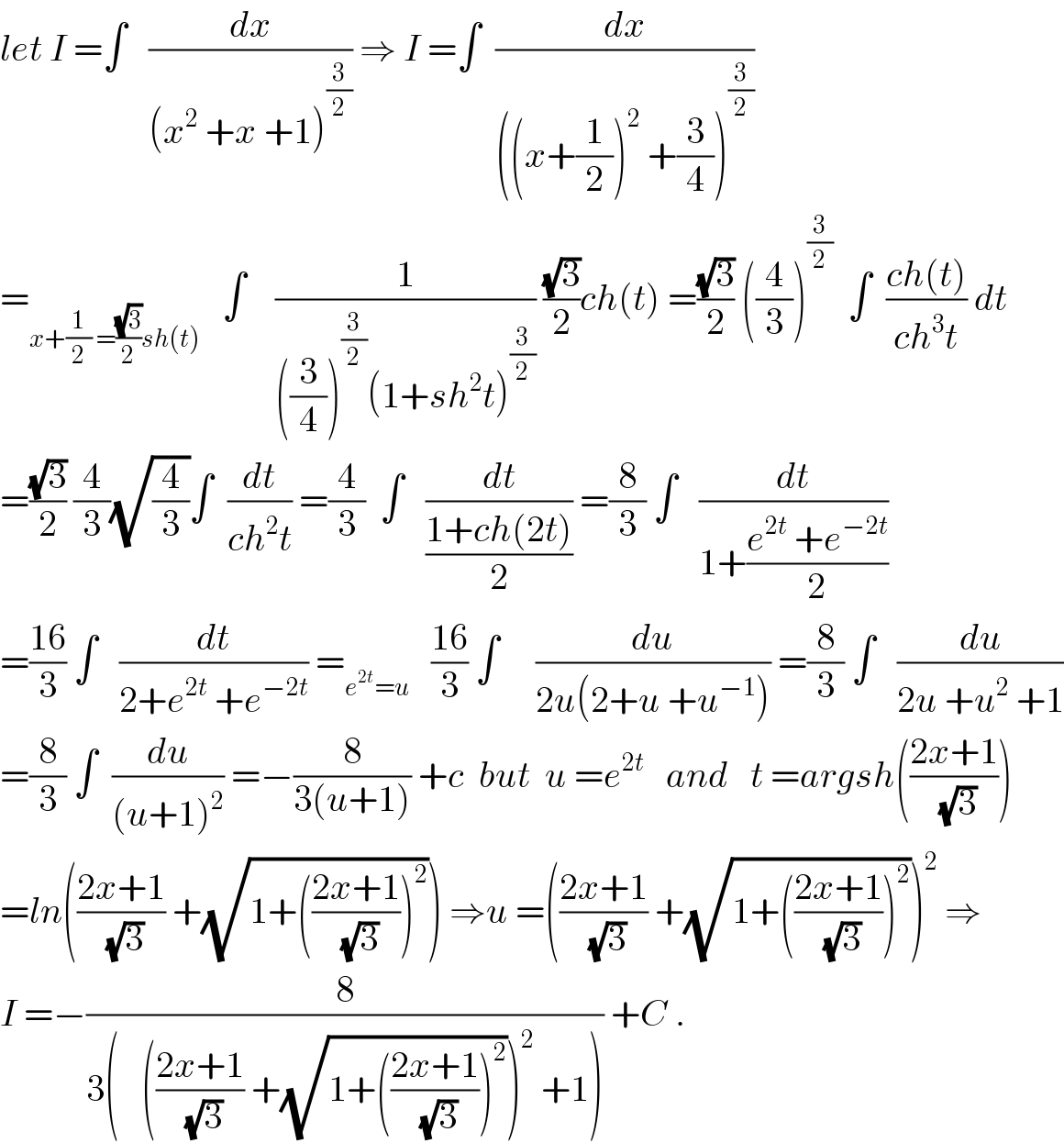 let I =∫   (dx/((x^2  +x +1)^(3/2) )) ⇒ I =∫  (dx/(((x+(1/2))^2  +(3/4))^(3/2) ))  =_(x+(1/2) =((√3)/2)sh(t))    ∫    (1/(((3/4))^(3/2) (1+sh^2 t)^(3/2) )) ((√3)/2)ch(t) =((√3)/2) ((4/3))^(3/2)   ∫  ((ch(t))/(ch^3 t)) dt  =((√3)/2) (4/3)(√(4/3))∫  (dt/(ch^2 t)) =(4/3)  ∫   (dt/((1+ch(2t))/2)) =(8/3) ∫   (dt/(1+((e^(2t)  +e^(−2t) )/2)))  =((16)/3) ∫   (dt/(2+e^(2t)  +e^(−2t) )) =_(e^(2t) =u)    ((16)/3) ∫     (du/(2u(2+u +u^(−1) ))) =(8/3) ∫   (du/(2u +u^2  +1))  =(8/3) ∫  (du/((u+1)^2 )) =−(8/(3(u+1))) +c  but  u =e^(2t)    and   t =argsh(((2x+1)/(√3)))  =ln(((2x+1)/(√3)) +(√(1+(((2x+1)/(√3)))^2 ))) ⇒u =(((2x+1)/(√3)) +(√(1+(((2x+1)/(√3)))^2 )))^2  ⇒  I =−(8/(3(   (((2x+1)/(√3)) +(√(1+(((2x+1)/(√3)))^2 )))^2  +1))) +C .  