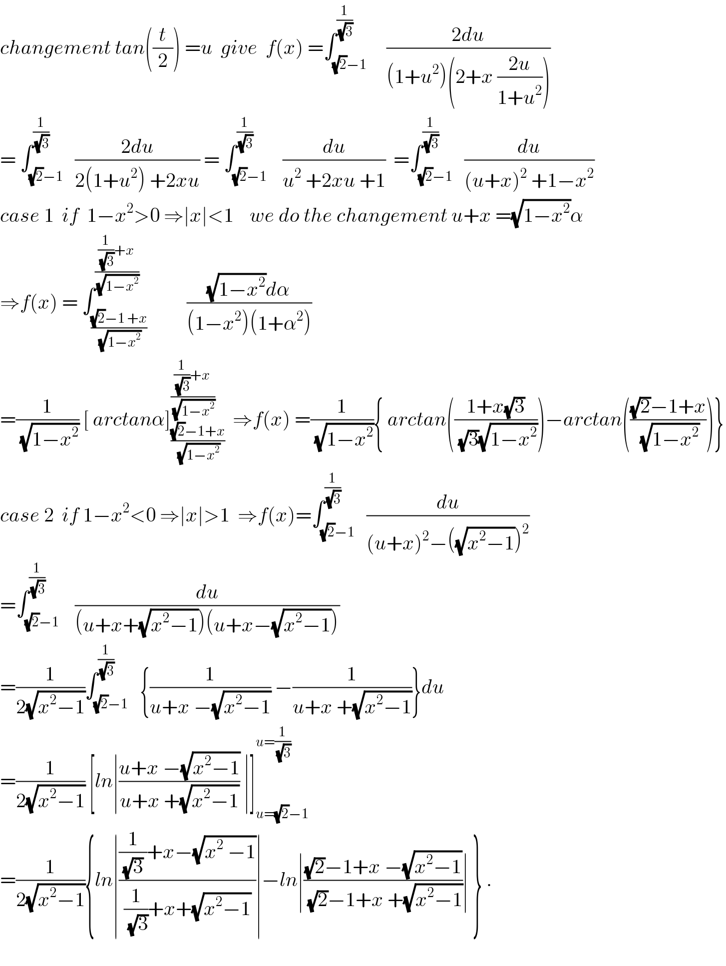 changement tan((t/2)) =u  give  f(x) =∫_((√2)−1) ^(1/(√3))     ((2du)/((1+u^2 )(2+x ((2u)/(1+u^2 )))))  = ∫_((√2)−1) ^(1/(√3))   ((2du)/(2(1+u^2 ) +2xu)) = ∫_((√2)−1) ^(1/(√3))    (du/(u^2  +2xu +1))  =∫_((√2)−1) ^(1/(√3))   (du/((u+x)^2  +1−x^2 ))  case 1  if  1−x^2 >0 ⇒∣x∣<1    we do the changement u+x =(√(1−x^2 ))α  ⇒f(x) = ∫_(((√2)−1 +x)/(√(1−x^2 ))) ^(((1/(√3))+x)/(√(1−x^2 )))          (((√(1−x^2 ))dα)/((1−x^2 )(1+α^2 )))  =(1/(√(1−x^2 ))) [ arctanα]_(((√2)−1+x)/(√(1−x^2 ))) ^(((1/(√3))+x)/(√(1−x^2 )))   ⇒f(x) =(1/(√(1−x^2 ))){ arctan(((1+x(√3))/((√3)(√(1−x^2 )))))−arctan((((√2)−1+x)/(√(1−x^2 ))))}  case 2  if 1−x^2 <0 ⇒∣x∣>1  ⇒f(x)=∫_((√2)−1) ^(1/(√3))   (du/((u+x)^2 −((√(x^2 −1)))^2 ))  =∫_((√2)−1) ^(1/(√3))    (du/((u+x+(√(x^2 −1)))(u+x−(√(x^2 −1)))))  =(1/(2(√(x^2 −1))))∫_((√2)−1) ^(1/(√3))   {(1/(u+x −(√(x^2 −1)))) −(1/(u+x +(√(x^2 −1))))}du  =(1/(2(√(x^2 −1)))) [ln∣((u+x −(√(x^2 −1)))/(u+x +(√(x^2 −1)))) ∣]_(u=(√2)−1) ^(u=(1/(√3)))   =(1/(2(√(x^2 −1)))){ln∣(((1/((√3) ))+x−(√(x^2  −1)))/((1/(√3))+x+(√(x^2 −1))))∣−ln∣(((√2)−1+x −(√(x^2 −1)))/((√2)−1+x +(√(x^2 −1))))∣ } .    
