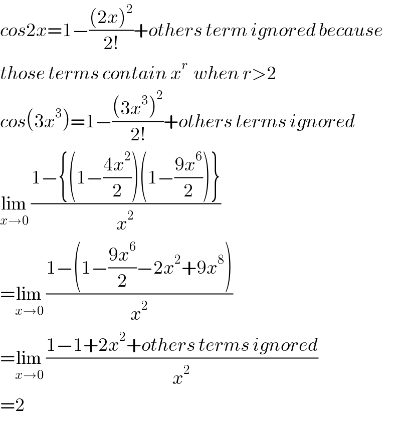 cos2x=1−(((2x)^2 )/(2!))+others term ignored because  those terms contain x^r   when r>2  cos(3x^3 )=1−(((3x^3 )^2 )/(2!))+others terms ignored  lim_(x→0)  ((1−{(1−((4x^2 )/2))(1−((9x^6 )/2))})/x^2 )  =lim_(x→0)  ((1−(1−((9x^6 )/2)−2x^2 +9x^8 ))/x^2 )  =lim_(x→0)  ((1−1+2x^2 +others terms ignored)/x^2 )  =2  