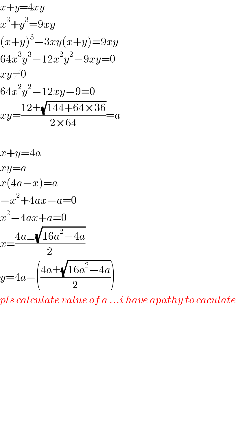 x+y=4xy  x^3 +y^3 =9xy  (x+y)^3 −3xy(x+y)=9xy  64x^3 y^3 −12x^2 y^2 −9xy=0  xy≠0  64x^2 y^2 −12xy−9=0  xy=((12±(√(144+64×36)))/(2×64))=a    x+y=4a  xy=a  x(4a−x)=a  −x^2 +4ax−a=0  x^2 −4ax+a=0  x=((4a±(√(16a^2 −4a)))/2)  y=4a−(((4a±(√(16a^2 −4a)))/2))  pls calculate value of a ...i have apathy to caculate                  