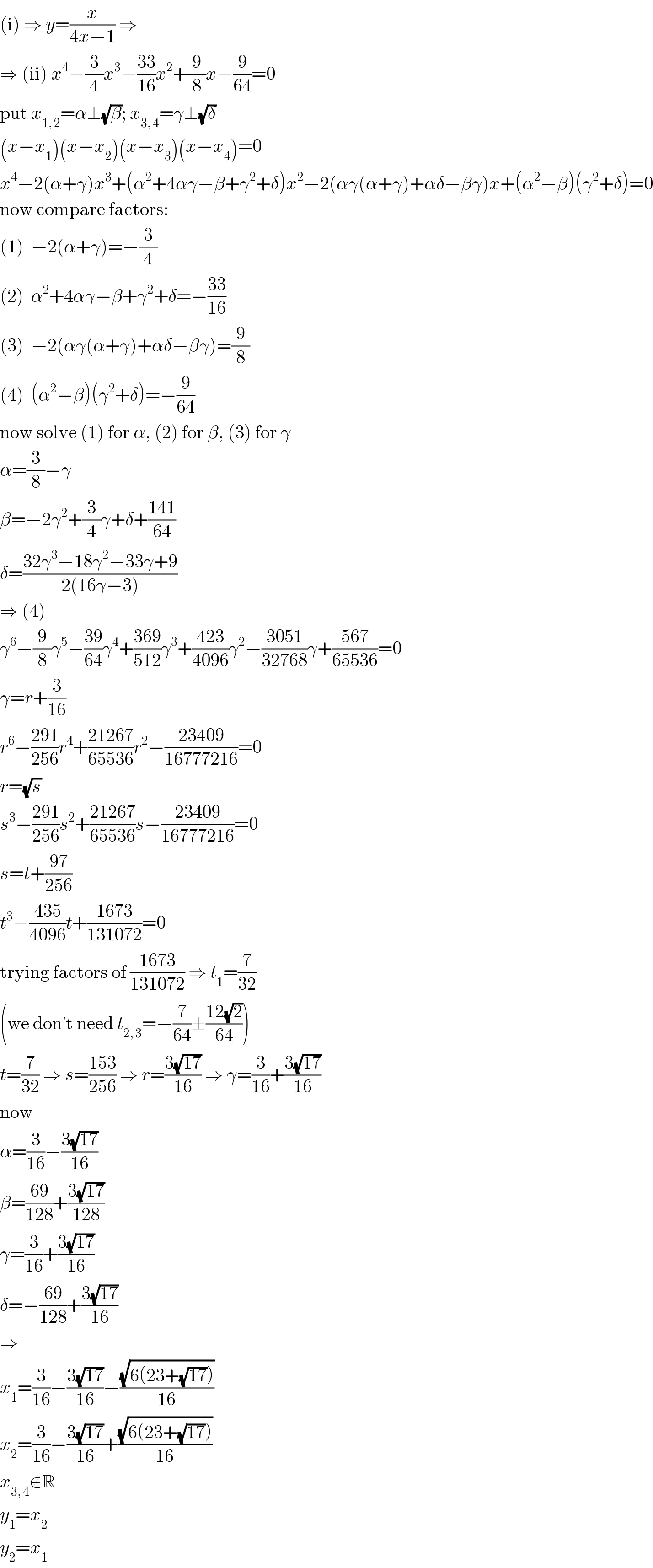 (i) ⇒ y=(x/(4x−1)) ⇒  ⇒ (ii) x^4 −(3/4)x^3 −((33)/(16))x^2 +(9/8)x−(9/(64))=0  put x_(1, 2) =α±(√β); x_(3, 4) =γ±(√δ)  (x−x_1 )(x−x_2 )(x−x_3 )(x−x_4 )=0  x^4 −2(α+γ)x^3 +(α^2 +4αγ−β+γ^2 +δ)x^2 −2(αγ(α+γ)+αδ−βγ)x+(α^2 −β)(γ^2 +δ)=0  now compare factors:  (1)  −2(α+γ)=−(3/4)  (2)  α^2 +4αγ−β+γ^2 +δ=−((33)/(16))  (3)  −2(αγ(α+γ)+αδ−βγ)=(9/8)  (4)  (α^2 −β)(γ^2 +δ)=−(9/(64))  now solve (1) for α, (2) for β, (3) for γ  α=(3/8)−γ  β=−2γ^2 +(3/4)γ+δ+((141)/(64))  δ=((32γ^3 −18γ^2 −33γ+9)/(2(16γ−3)))  ⇒ (4)  γ^6 −(9/8)γ^5 −((39)/(64))γ^4 +((369)/(512))γ^3 +((423)/(4096))γ^2 −((3051)/(32768))γ+((567)/(65536))=0  γ=r+(3/(16))  r^6 −((291)/(256))r^4 +((21267)/(65536))r^2 −((23409)/(16777216))=0  r=(√s)  s^3 −((291)/(256))s^2 +((21267)/(65536))s−((23409)/(16777216))=0  s=t+((97)/(256))  t^3 −((435)/(4096))t+((1673)/(131072))=0  trying factors of ((1673)/(131072)) ⇒ t_1 =(7/(32))  (we don′t need t_(2, 3) =−(7/(64))±((12(√2))/(64)))  t=(7/(32)) ⇒ s=((153)/(256)) ⇒ r=((3(√(17)))/(16)) ⇒ γ=(3/(16))+((3(√(17)))/(16))  now  α=(3/(16))−((3(√(17)))/(16))  β=((69)/(128))+((3(√(17)))/(128))  γ=(3/(16))+((3(√(17)))/(16))  δ=−((69)/(128))+((3(√(17)))/(16))  ⇒  x_1 =(3/(16))−((3(√(17)))/(16))−((√(6(23+(√(17)))))/(16))  x_2 =(3/(16))−((3(√(17)))/(16))+((√(6(23+(√(17)))))/(16))  x_(3, 4) ∉R  y_1 =x_2   y_2 =x_1   