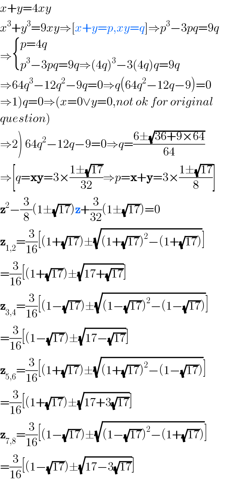 x+y=4xy  x^3 +y^3 =9xy⇒[x+y=p,xy=q]⇒p^3 −3pq=9q  ⇒ { ((p=4q)),((p^3 −3pq=9q⇒(4q)^3 −3(4q)q=9q)) :}  ⇒64q^3 −12q^2 −9q=0⇒q(64q^2 −12q−9)=0  ⇒1)q=0⇒(x=0∨y=0,not ok for original  question)  ⇒2) 64q^2 −12q−9=0⇒q=((6±(√(36+9×64)))/(64))  ⇒[q=xy=3×((1±(√(17)))/(32))⇒p=x+y=3×((1±(√(17)))/8)]  z^2 −(3/8)(1±(√(17)))z+(3/(32))(1±(√(17)))=0  z_(1,2) =(3/(16))[(1+(√(17)))±(√((1+(√(17)))^2 −(1+(√(17)))))]  =(3/(16))[(1+(√(17)))±(√(17+(√(17))))]  z_(3,4) =(3/(16))[(1−(√(17)))±(√((1−(√(17)))^2 −(1−(√(17)))))]  =(3/(16))[(1−(√(17)))±(√(17−(√(17))))]  z_(5,6) =(3/(16))[(1+(√(17)))±(√((1+(√(17)))^2 −(1−(√(17)))))]  =(3/(16))[(1+(√(17)))±(√(17+3(√(17))))]  z_(7,8) =(3/(16))[(1−(√(17)))±(√((1−(√(17)))^2 −(1+(√(17)))))]  =(3/(16))[(1−(√(17)))±(√(17−3(√(17))))]  