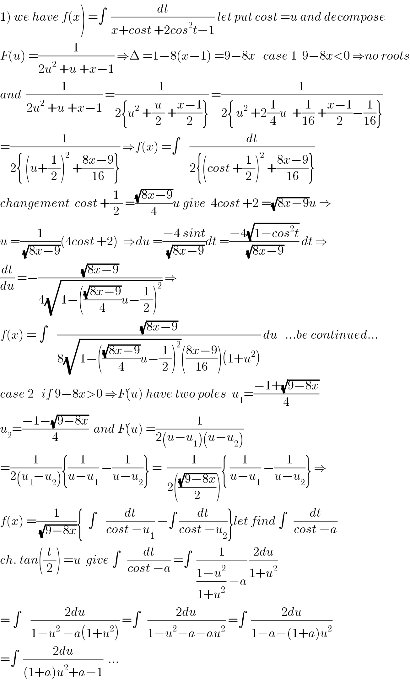 1) we have f(x) =∫  (dt/(x+cost +2cos^2 t−1)) let put cost =u and decompose  F(u) =(1/(2u^2  +u +x−1)) ⇒Δ =1−8(x−1) =9−8x   case 1  9−8x<0 ⇒no roots  and  (1/(2u^2  +u +x−1)) =(1/(2{u^2  +(u/2) +((x−1)/2)})) =(1/(2{ u^2  +2(1/4)u  +(1/(16)) +((x−1)/2)−(1/(16))}))  =(1/(2{ (u+(1/2))^2  +((8x−9)/(16))})) ⇒f(x) =∫    (dt/(2{(cost +(1/2))^2  +((8x−9)/(16))}))  changement  cost +(1/2) =((√(8x−9))/4)u give  4cost +2 =(√(8x−9))u ⇒  u =(1/(√(8x−9)))(4cost +2)  ⇒du =((−4 sint)/(√(8x−9)))dt =((−4(√(1−cos^2 t)))/(√(8x−9))) dt ⇒  (dt/du) =−((√(8x−9))/(4(√(1−(((√(8x−9))/4)u−(1/2))^2 )))) ⇒  f(x) = ∫    ((√(8x−9))/(8(√(1−(((√(8x−9))/4)u−(1/2))^2 ))(((8x−9)/(16)))(1+u^2 ))) du   ...be continued...  case 2   if 9−8x>0 ⇒F(u) have two poles  u_1 =((−1+(√(9−8x)))/4)  u_2 =((−1−(√(9−8x)))/4)  and F(u) =(1/(2(u−u_1 )(u−u_2 )))  =(1/(2(u_1 −u_2 ))){(1/(u−u_1 )) −(1/(u−u_2 ))} =  (1/(2(((√(9−8x))/2)))){ (1/(u−u_1 )) −(1/(u−u_2 ))} ⇒  f(x) =(1/(√(9−8x))){  ∫    (dt/(cost −u_1 )) −∫ (dt/(cost −u_2 ))}let find ∫   (dt/(cost −a))  ch. tan((t/2)) =u  give ∫   (dt/(cost −a)) =∫  (1/(((1−u^2 )/(1+u^2 )) −a)) ((2du)/(1+u^2 ))  = ∫    ((2du)/(1−u^2  −a(1+u^2 ))) =∫   ((2du)/(1−u^2 −a−au^2 )) =∫  ((2du)/(1−a−(1+a)u^2 ))  =∫  ((2du)/((1+a)u^2 +a−1))  ...  