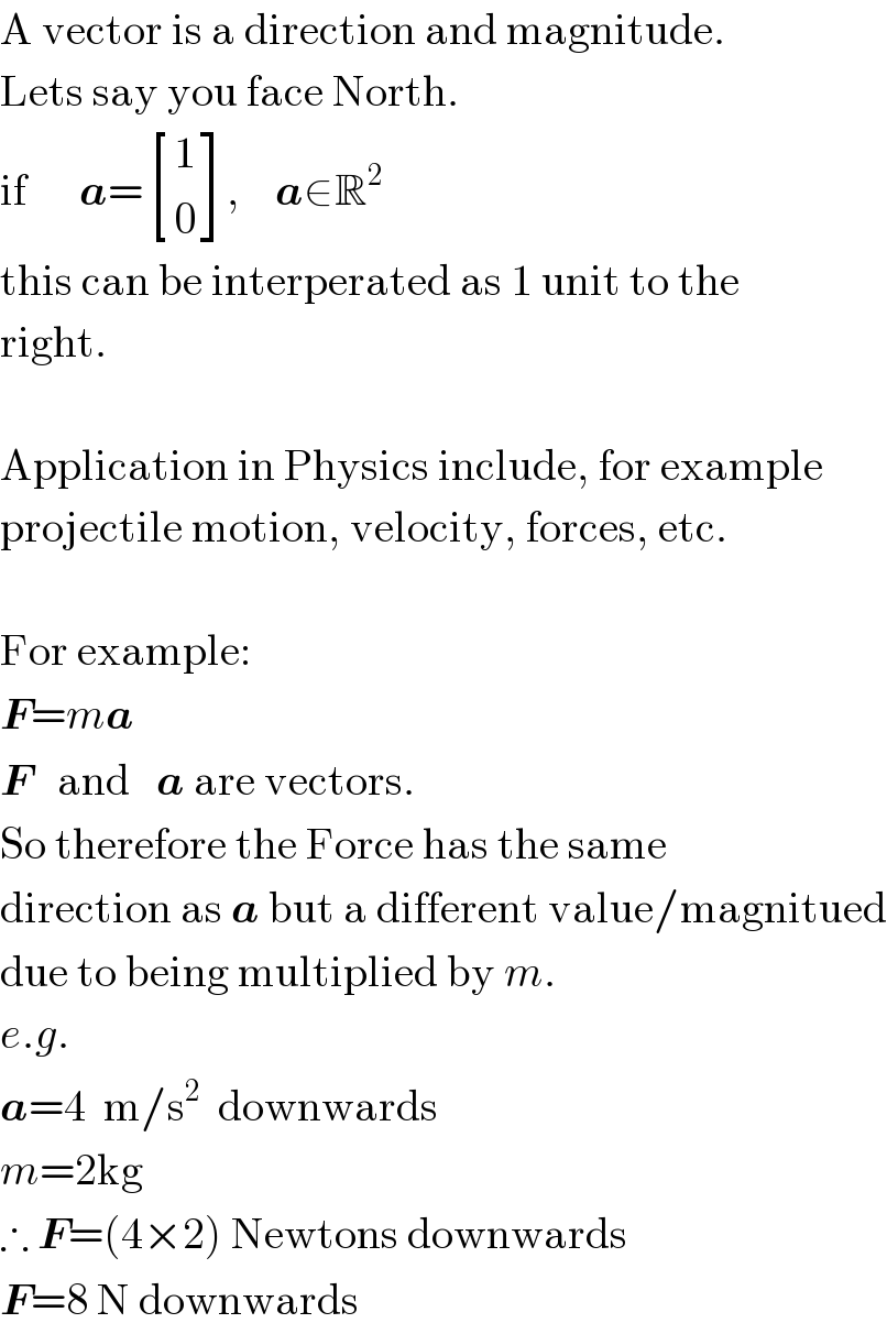 A vector is a direction and magnitude.  Lets say you face North.   if      a= [(1),(0) ],    a∈R^2   this can be interperated as 1 unit to the  right.    Application in Physics include, for example  projectile motion, velocity, forces, etc.    For example:  F=ma  F   and   a are vectors.  So therefore the Force has the same   direction as a but a different value/magnitued  due to being multiplied by m.  e.g.  a=4  m/s^2   downwards  m=2kg  ∴ F=(4×2) Newtons downwards  F=8 N downwards  