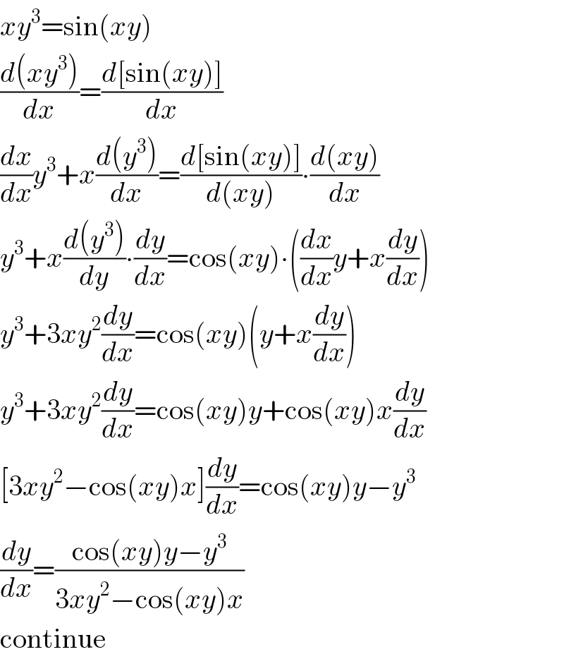 xy^3 =sin(xy)  ((d(xy^3 ))/dx)=((d[sin(xy)])/dx)  (dx/dx)y^3 +x((d(y^3 ))/dx)=((d[sin(xy)])/(d(xy)))∙((d(xy))/dx)  y^3 +x((d(y^3 ))/dy)∙(dy/dx)=cos(xy)∙((dx/dx)y+x(dy/dx))  y^3 +3xy^2 (dy/dx)=cos(xy)(y+x(dy/dx))  y^3 +3xy^2 (dy/dx)=cos(xy)y+cos(xy)x(dy/dx)  [3xy^2 −cos(xy)x](dy/dx)=cos(xy)y−y^3   (dy/dx)=((cos(xy)y−y^3 )/(3xy^2 −cos(xy)x))  continue  