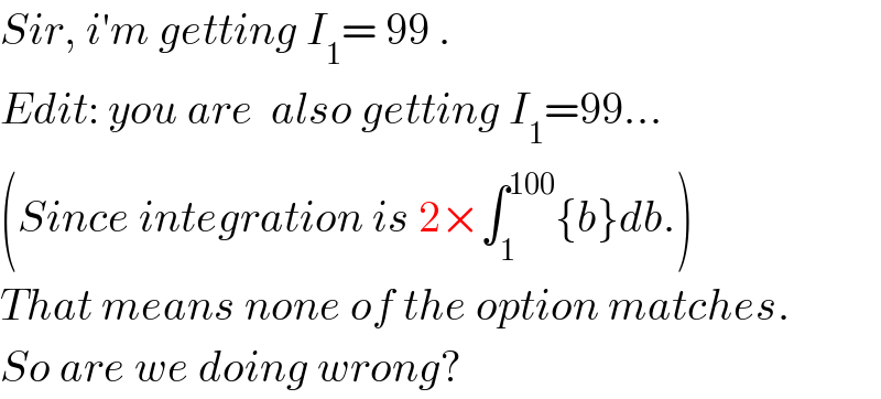 Sir, i′m getting I_1 = 99 .  Edit: you are  also getting I_1 =99...  (Since integration is 2×∫_1 ^(100) {b}db.)  That means none of the option matches.  So are we doing wrong?   
