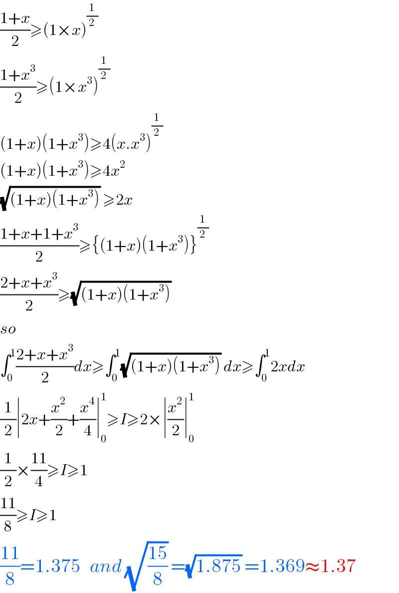 ((1+x)/2)≥(1×x)^(1/2)   ((1+x^3 )/2)≥(1×x^3 )^(1/2)   (1+x)(1+x^3 )≥4(x.x^3 )^(1/2)   (1+x)(1+x^3 )≥4x^2   (√((1+x)(1+x^3 ))) ≥2x  ((1+x+1+x^3 )/2)≥{(1+x)(1+x^3 )}^(1/2)   ((2+x+x^3 )/2)≥(√((1+x)(1+x^3 )))   so  ∫_0 ^1 ((2+x+x^3 )/2)dx≥∫_0 ^1 (√((1+x)(1+x^3 ))) dx≥∫_0 ^1 2xdx  (1/2)∣2x+(x^2 /2)+(x^4 /4)∣_0 ^1 ≥I≥2×∣(x^2 /2)∣_0 ^1   (1/2)×((11)/4)≥I≥1  ((11)/8)≥I≥1  ((11)/8)=1.375   and (√((15)/8)) =(√(1.875)) =1.369≈1.37  