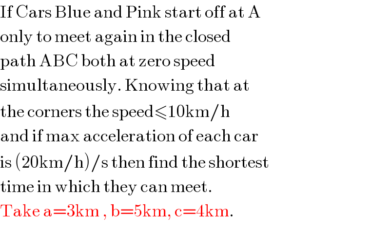 If Cars Blue and Pink start off at A  only to meet again in the closed   path ABC both at zero speed  simultaneously. Knowing that at  the corners the speed≤10km/h  and if max acceleration of each car   is (20km/h)/s then find the shortest  time in which they can meet.  Take a=3km , b=5km, c=4km.  