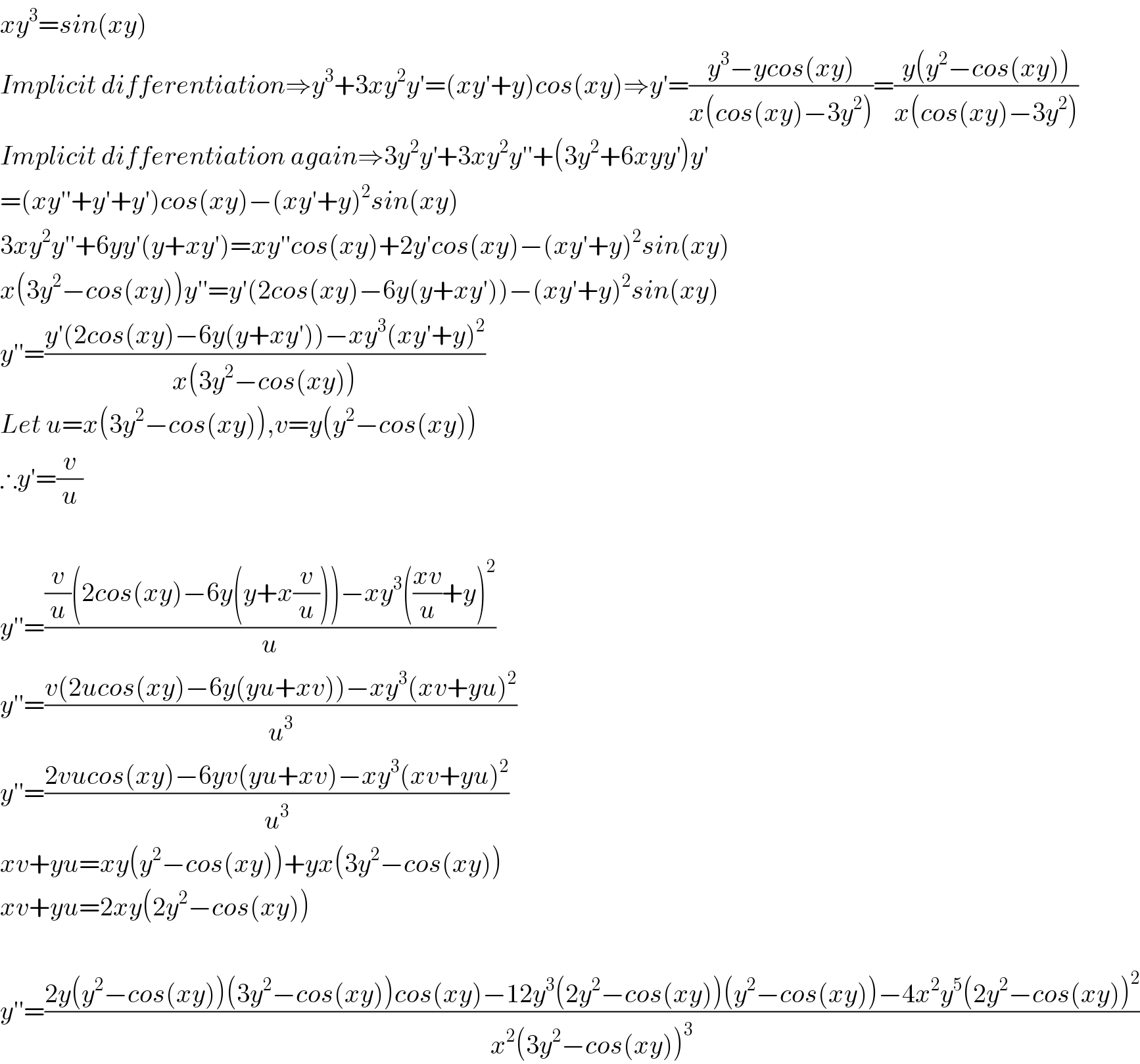 xy^3 =sin(xy)  Implicit differentiation⇒y^3 +3xy^2 y′=(xy′+y)cos(xy)⇒y′=((y^3 −ycos(xy))/(x(cos(xy)−3y^2 )))=((y(y^2 −cos(xy)))/(x(cos(xy)−3y^2 )))  Implicit differentiation again⇒3y^2 y^′ +3xy^2 y′′+(3y^2 +6xyy^′ )y^′   =(xy′′+y′+y′)cos(xy)−(xy′+y)^2 sin(xy)  3xy^2 y′′+6yy′(y+xy′)=xy′′cos(xy)+2y′cos(xy)−(xy′+y)^2 sin(xy)  x(3y^2 −cos(xy))y′′=y′(2cos(xy)−6y(y+xy′))−(xy′+y)^2 sin(xy)  y′′=((y′(2cos(xy)−6y(y+xy′))−xy^3 (xy′+y)^2 )/(x(3y^2 −cos(xy))))  Let u=x(3y^2 −cos(xy)),v=y(y^2 −cos(xy))  ∴y′=(v/u)    y′′=(((v/u)(2cos(xy)−6y(y+x(v/u)))−xy^3 (((xv)/u)+y)^2 )/u)  y′′=((v(2ucos(xy)−6y(yu+xv))−xy^3 (xv+yu)^2 )/u^3 )  y′′=((2vucos(xy)−6yv(yu+xv)−xy^3 (xv+yu)^2 )/u^3 )  xv+yu=xy(y^2 −cos(xy))+yx(3y^2 −cos(xy))  xv+yu=2xy(2y^2 −cos(xy))    y′′=((2y(y^2 −cos(xy))(3y^2 −cos(xy))cos(xy)−12y^3 (2y^2 −cos(xy))(y^2 −cos(xy))−4x^2 y^5 (2y^2 −cos(xy))^2 )/(x^2 (3y^2 −cos(xy))^3 ))  