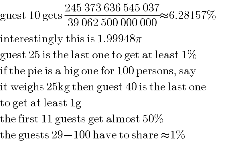 guest 10 gets ((245 373 636 545 037)/(39 062 500 000 000))≈6.28157%  interestingly this is 1.99948π  guest 25 is the last one to get at least 1%  if the pie is a big one for 100 persons, say  it weighs 25kg then guest 40 is the last one  to get at least 1g  the first 11 guests get almost 50%  the guests 29−100 have to share ≈1%  