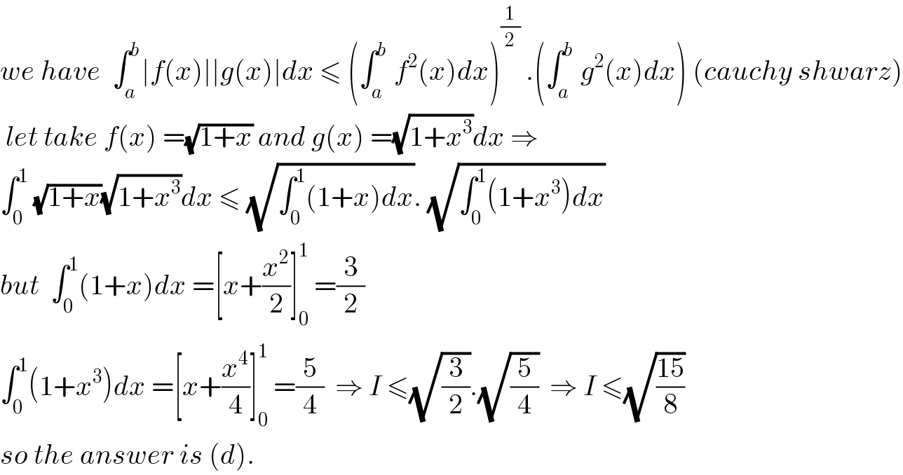 we have  ∫_a ^b ∣f(x)∣∣g(x)∣dx ≤ (∫_a ^b  f^2 (x)dx)^(1/2)  .(∫_a ^b  g^2 (x)dx) (cauchy shwarz)   let take f(x) =(√(1+x)) and g(x) =(√(1+x^3 ))dx ⇒  ∫_0 ^1  (√(1+x))(√(1+x^3 ))dx ≤ (√(∫_0 ^1 (1+x)dx)). (√(∫_0 ^1 (1+x^3 )dx))  but  ∫_0 ^1 (1+x)dx =[x+(x^2 /2)]_0 ^1  =(3/2)  ∫_0 ^1 (1+x^3 )dx =[x+(x^4 /4)]_0 ^1  =(5/4)  ⇒ I ≤(√(3/2)).(√(5/4))  ⇒ I ≤(√((15)/8))  so the answer is (d).  