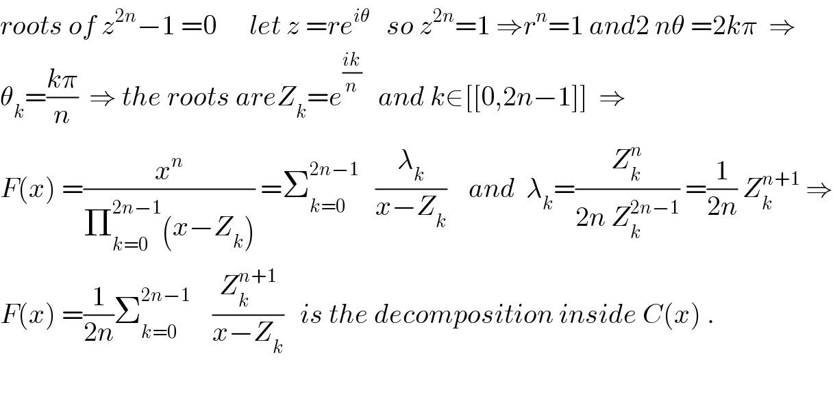 roots of z^(2n) −1 =0      let z =re^(iθ)    so z^(2n) =1 ⇒r^n =1 and2 nθ =2kπ  ⇒  θ_k =((kπ)/n)  ⇒ the roots areZ_k =e^((ik)/n)    and k∈[[0,2n−1]]  ⇒  F(x) =(x^n /(Π_(k=0) ^(2n−1) (x−Z_k ))) =Σ_(k=0) ^(2n−1)    (λ_k /(x−Z_k ))    and  λ_k =(Z_k ^n /(2n Z_k ^(2n−1) )) =(1/(2n)) Z_k ^(n+1)  ⇒  F(x) =(1/(2n))Σ_(k=0) ^(2n−1)     (Z_k ^(n+1) /(x−Z_k ))   is the decomposition inside C(x) .    