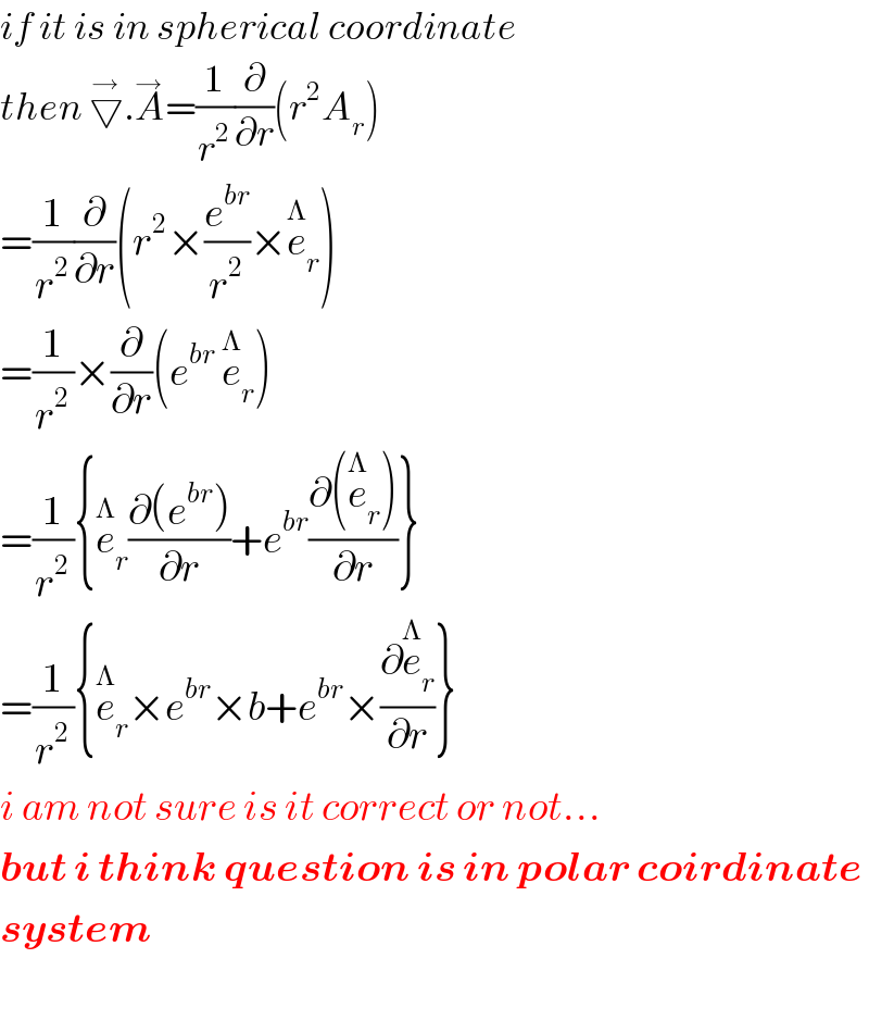 if it is in spherical coordinate  then ▽^→ .A^→ =(1/r^2 )(∂/∂r)(r^2 A_r )  =(1/r^2 )(∂/∂r)(r^2 ×(e^(br) /r^2 )×e_r ^Λ )  =(1/r^2 )×(∂/∂r)(e^(br)  e_r ^Λ )  =(1/r^2 ){e_r ^Λ ((∂(e^(br) ))/∂r)+e^(br) ((∂(e_r ^Λ ))/∂r)}  =(1/r^2 ){e_r ^Λ ×e^(br) ×b+e^(br) ×(∂e_r ^Λ /∂r)}  i am not sure is it correct or not...  but i think question is in polar coirdinate  system    