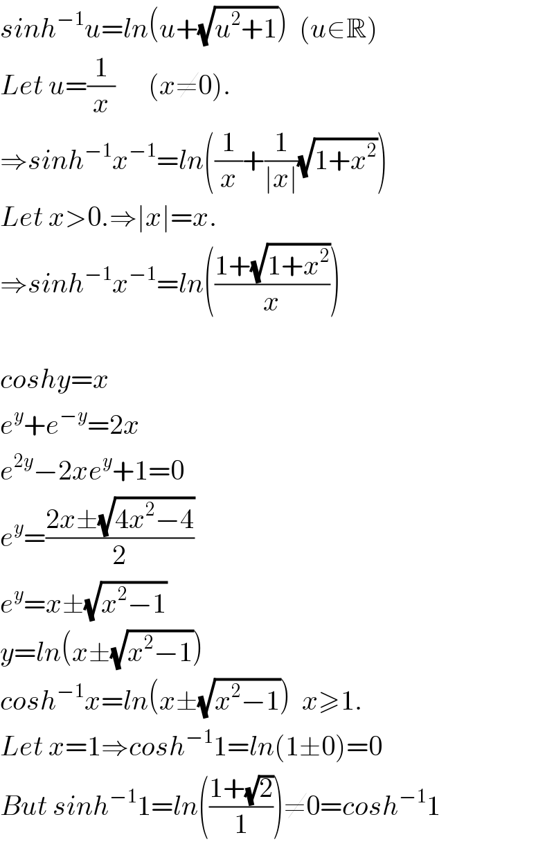 sinh^(−1) u=ln(u+(√(u^2 +1)))  (u∈R)  Let u=(1/x)      (x≠0).  ⇒sinh^(−1) x^(−1) =ln((1/x)+(1/(∣x∣))(√(1+x^2 )))  Let x>0.⇒∣x∣=x.  ⇒sinh^(−1) x^(−1) =ln(((1+(√(1+x^2 )))/x))    coshy=x  e^y +e^(−y) =2x  e^(2y) −2xe^y +1=0  e^y =((2x±(√(4x^2 −4)))/2)  e^y =x±(√(x^2 −1))  y=ln(x±(√(x^2 −1)))  cosh^(−1) x=ln(x±(√(x^2 −1)))  x≥1.  Let x=1⇒cosh^(−1) 1=ln(1±0)=0  But sinh^(−1) 1=ln(((1+(√2))/1))≠0=cosh^(−1) 1  