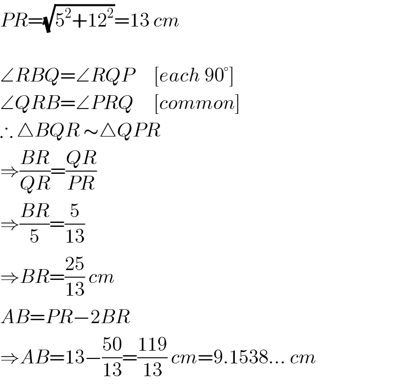 PR=(√(5^2 +12^2 ))=13 cm    ∠RBQ=∠RQP     [each 90°]  ∠QRB=∠PRQ     [common]  ∴ △BQR ∼△QPR   ⇒((BR)/(QR))=((QR)/(PR))  ⇒((BR)/5)=(5/(13))  ⇒BR=((25)/(13)) cm  AB=PR−2BR  ⇒AB=13−((50)/(13))=((119)/(13)) cm=9.1538... cm  