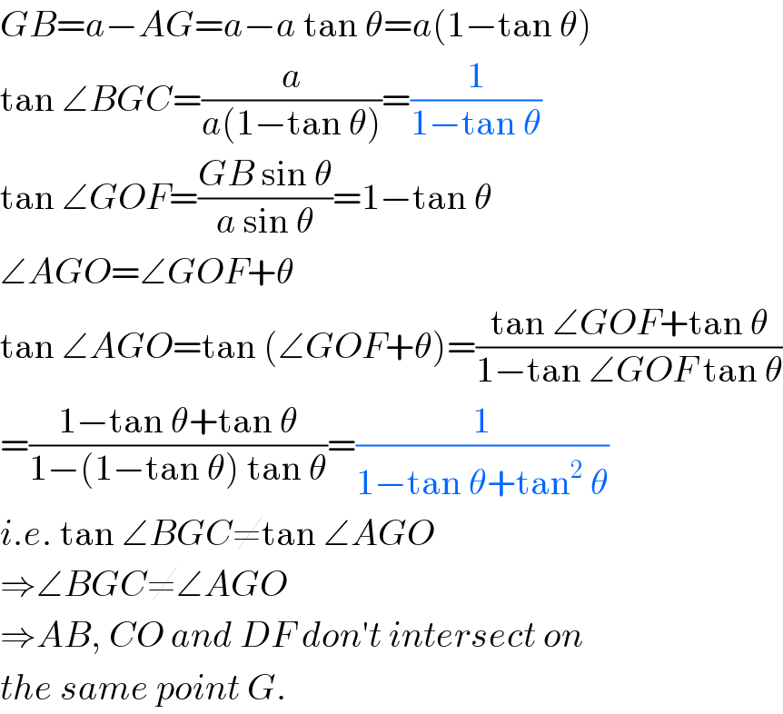 GB=a−AG=a−a tan θ=a(1−tan θ)  tan ∠BGC=(a/(a(1−tan θ)))=(1/(1−tan θ))  tan ∠GOF=((GB sin θ)/(a sin θ))=1−tan θ  ∠AGO=∠GOF+θ  tan ∠AGO=tan (∠GOF+θ)=((tan ∠GOF+tan θ)/(1−tan ∠GOF tan θ))  =((1−tan θ+tan θ)/(1−(1−tan θ) tan θ))=(1/(1−tan θ+tan^2  θ))  i.e. tan ∠BGC≠tan ∠AGO  ⇒∠BGC≠∠AGO  ⇒AB, CO and DF don′t intersect on  the same point G.  