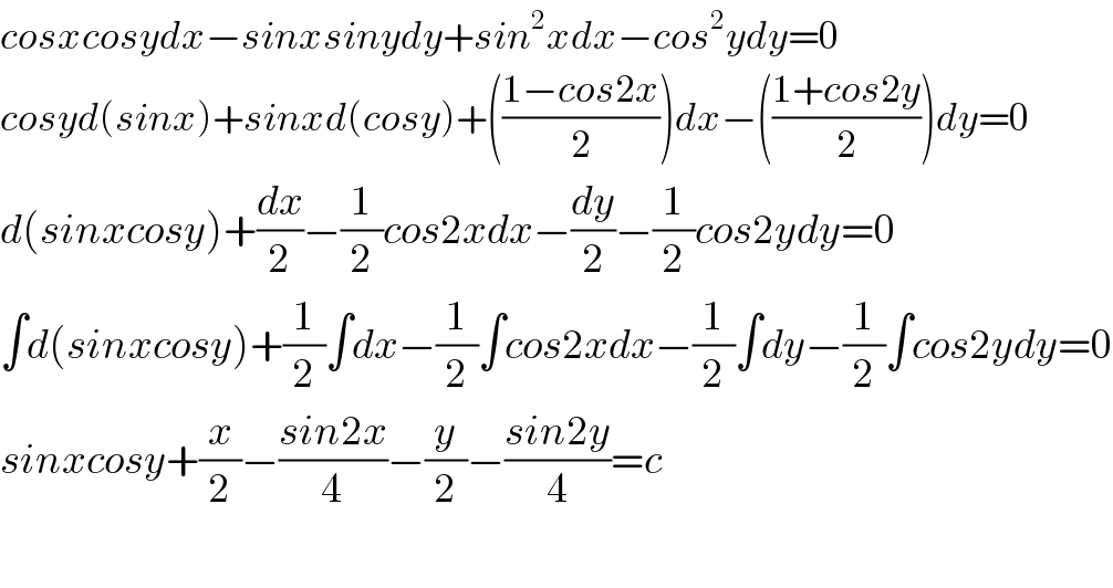 cosxcosydx−sinxsinydy+sin^2 xdx−cos^2 ydy=0  cosyd(sinx)+sinxd(cosy)+(((1−cos2x)/2))dx−(((1+cos2y)/2))dy=0  d(sinxcosy)+(dx/2)−(1/2)cos2xdx−(dy/2)−(1/2)cos2ydy=0  ∫d(sinxcosy)+(1/2)∫dx−(1/2)∫cos2xdx−(1/2)∫dy−(1/2)∫cos2ydy=0  sinxcosy+(x/2)−((sin2x)/4)−(y/2)−((sin2y)/4)=c    
