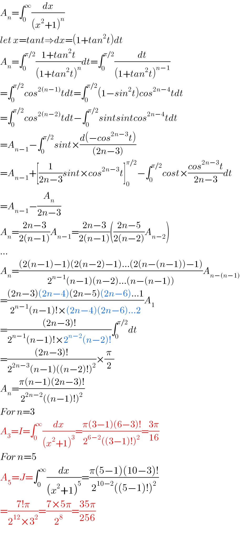 A_n =∫_0 ^∞ (dx/((x^2 +1)^n ))  let x=tant⇒dx=(1+tan^2 t)dt  A_n =∫_0 ^(π/2) ((1+tan^2 t)/((1+tan^2 t)^n ))dt=∫_0 ^(π/2) (dt/((1+tan^2 t)^(n−1) ))  =∫_0 ^(π/2) cos^(2(n−1)) tdt=∫_0 ^(π/2) (1−sin^2 t)cos^(2n−4) tdt  =∫_0 ^(π/2) cos^(2(n−2)) tdt−∫_0 ^(π/2) sintsintcos^(2n−4) tdt  =A_(n−1) −∫_0 ^(π/2) sint×((d(−cos^(2n−3) t))/((2n−3)))  =A_(n−1) +[(1/(2n−3))sint×cos^(2n−3) t]_0 ^(π/2) −∫_0 ^(π/2) cost×((cos^(2n−3) t)/(2n−3))dt  =A_(n−1) −(A_n /(2n−3))  A_n =((2n−3)/(2(n−1)))A_(n−1) =((2n−3)/(2(n−1)))(((2n−5)/(2(n−2)))A_(n−2) )  ...  A_n =(((2(n−1)−1)(2(n−2)−1)...(2(n−(n−1))−1))/(2^(n−1) (n−1)(n−2)...(n−(n−1))))A_(n−(n−1))   =(((2n−3)(2n−4)(2n−5)(2n−6)...1)/(2^(n−1) (n−1)!×(2n−4)(2n−6)...2))A_1   =(((2n−3)!)/(2^(n−1) (n−1)!×2^(n−2) (n−2)!))∫_0 ^(π/2) dt  =(((2n−3)!)/(2^(2n−3) (n−1)((n−2)!)^2 ))×(π/2)  A_n =((π(n−1)(2n−3)!)/(2^(2n−2) ((n−1)!)^2 ))  For n=3  A_3 =I=∫_0 ^∞ (dx/((x^2 +1)^3 ))=((π(3−1)(6−3)!)/(2^(6−2) ((3−1)!)^2 ))=((3π)/(16))  For n=5  A_5 =J=∫_0 ^∞ (dx/((x^2 +1)^5 ))=((π(5−1)(10−3)!)/(2^(10−2) ((5−1)!)^2 ))  =((7!π)/(2^(12) ×3^2 ))=((7×5π)/2^8 )=((35π)/(256))    