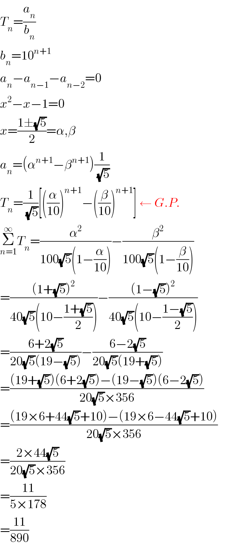 T_n =(a_n /b_n )  b_n =10^(n+1)   a_n −a_(n−1) −a_(n−2) =0  x^2 −x−1=0  x=((1±(√5))/2)=α,β  a_n =(α^(n+1) −β^(n+1) )(1/(√5))  T_n =(1/(√5))[((α/(10)))^(n+1) −((β/(10)))^(n+1) ] ← G.P.  Σ_(n=1) ^∞ T_n =(α^2 /(100(√5)(1−(α/(10)))))−(β^2 /(100(√5)(1−(β/(10)))))  =(((1+(√5))^2 )/(40(√5)(10−((1+(√5))/2))))−(((1−(√5))^2 )/(40(√5)(10−((1−(√5))/2))))  =((6+2(√5))/(20(√5)(19−(√5))))−((6−2(√5))/(20(√5)(19+(√5))))  =(((19+(√5))(6+2(√5))−(19−(√5))(6−2(√5)))/(20(√5)×356))  =(((19×6+44(√5)+10)−(19×6−44(√5)+10))/(20(√5)×356))  =((2×44(√5))/(20(√5)×356))  =((11)/(5×178))  =((11)/(890))  
