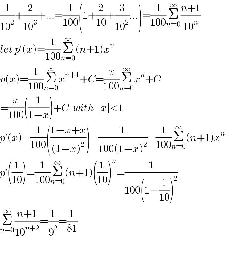 (1/(10^2 ))+(2/(10^3 ))+...=(1/(100))(1+(2/(10))+(3/(10^2 ))...)=(1/(100))Σ_(n=0) ^∞ ((n+1)/(10^n ))  let p′(x)=(1/(100))Σ_(n=0) ^∞ (n+1)x^n   p(x)=(1/(100))Σ_(n=0) ^∞ x^(n+1) +C=(x/(100))Σ_(n=0) ^∞ x^n +C  =(x/(100))((1/(1−x)))+C  with  ∣x∣<1  p′(x)=(1/(100))(((1−x+x)/((1−x)^2 )))=(1/(100(1−x)^2 ))=(1/(100))Σ_(n=0) ^∞ (n+1)x^n   p′((1/(10)))=(1/(100))Σ_(n=0) ^∞ (n+1)((1/(10)))^n =(1/(100(1−(1/(10)))^2 ))  Σ_(n=0) ^∞ ((n+1)/(10^(n+2) ))=(1/9^2 )=(1/(81))    