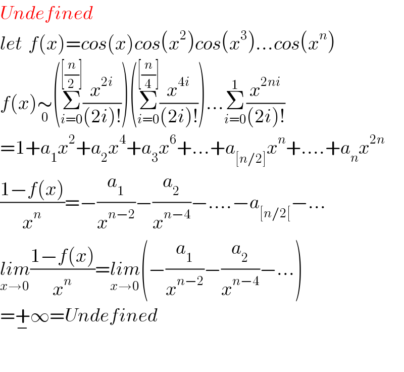 Undefined  let  f(x)=cos(x)cos(x^2 )cos(x^3 )...cos(x^n )  f(x)∼_0 (Σ_(i=0) ^([(n/2)]) (x^(2i) /((2i)!)))(Σ_(i=0) ^([(n/4)]) (x^(4i) /((2i)!)))...Σ_(i=0) ^1 (x^(2ni) /((2i)!))  =1+a_1 x^2 +a_2 x^4 +a_3 x^6 +...+a_([n/2]) x^n +....+a_n x^(2n)   ((1−f(x))/x^n )=−(a_1 /x^(n−2) )−(a_2 /x^(n−4) )−....−a_([n/2[) −...  lim_(x→0) ((1−f(x))/x^n )=lim_(x→0) (−(a_1 /x^(n−2) )−(a_2 /x^(n−4) )−...)  =+_− ∞=Undefined    