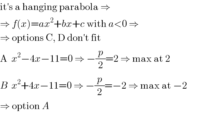 it′s a hanging parabola ⇒  ⇒ f(x)=ax^2 +bx+c with a<0 ⇒  ⇒ options C, D don′t fit  A  x^2 −4x−11=0 ⇒ −(p/2)=2 ⇒ max at 2  B  x^2 +4x−11=0 ⇒ −(p/2)=−2 ⇒ max at −2  ⇒ option A  