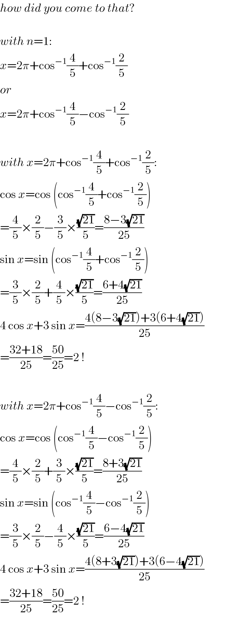 how did you come to that?    with n=1:  x=2π+cos^(−1) (4/5)+cos^(−1) (2/5)  or  x=2π+cos^(−1) (4/5)−cos^(−1) (2/5)    with x=2π+cos^(−1) (4/5)+cos^(−1) (2/5):  cos x=cos (cos^(−1) (4/5)+cos^(−1) (2/5))  =(4/5)×(2/5)−(3/5)×((√(21))/5)=((8−3(√(21)))/(25))  sin x=sin (cos^(−1) (4/5)+cos^(−1) (2/5))  =(3/5)×(2/5)+(4/5)×((√(21))/5)=((6+4(√(21)))/(25))  4 cos x+3 sin x=((4(8−3(√(21)))+3(6+4(√(21))))/(25))  =((32+18)/(25))=((50)/(25))=2 !    with x=2π+cos^(−1) (4/5)−cos^(−1) (2/5):  cos x=cos (cos^(−1) (4/5)−cos^(−1) (2/5))  =(4/5)×(2/5)+(3/5)×((√(21))/5)=((8+3(√(21)))/(25))  sin x=sin (cos^(−1) (4/5)−cos^(−1) (2/5))  =(3/5)×(2/5)−(4/5)×((√(21))/5)=((6−4(√(21)))/(25))  4 cos x+3 sin x=((4(8+3(√(21)))+3(6−4(√(21))))/(25))  =((32+18)/(25))=((50)/(25))=2 !  