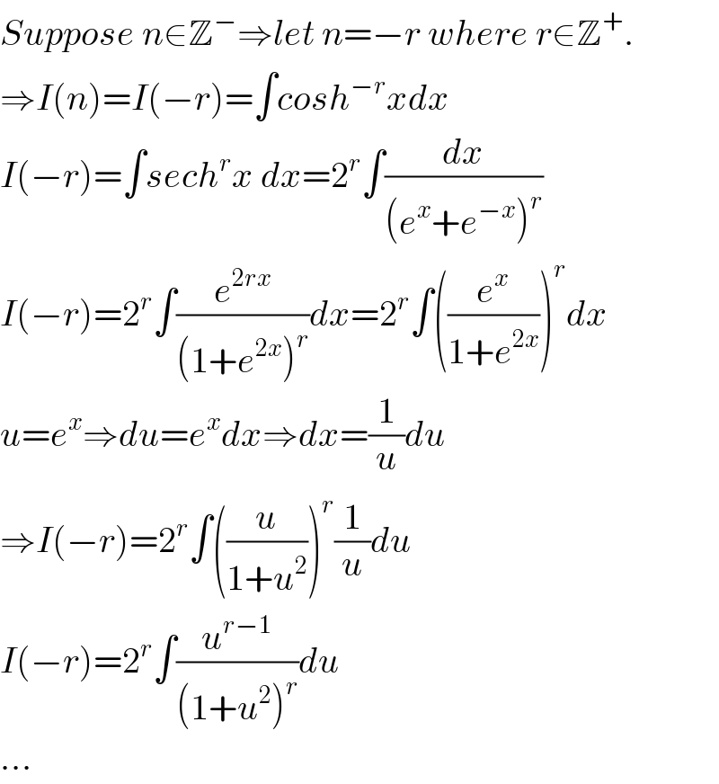 Suppose n∈Z^− ⇒let n=−r where r∈Z^+ .  ⇒I(n)=I(−r)=∫cosh^(−r) xdx  I(−r)=∫sech^r x dx=2^r ∫(dx/((e^x +e^(−x) )^r ))  I(−r)=2^r ∫(e^(2rx) /((1+e^(2x) )^r ))dx=2^r ∫((e^x /(1+e^(2x) )))^r dx  u=e^x ⇒du=e^x dx⇒dx=(1/u)du  ⇒I(−r)=2^r ∫((u/(1+u^2 )))^r (1/u)du  I(−r)=2^r ∫(u^(r−1) /((1+u^2 )^r ))du  ...  