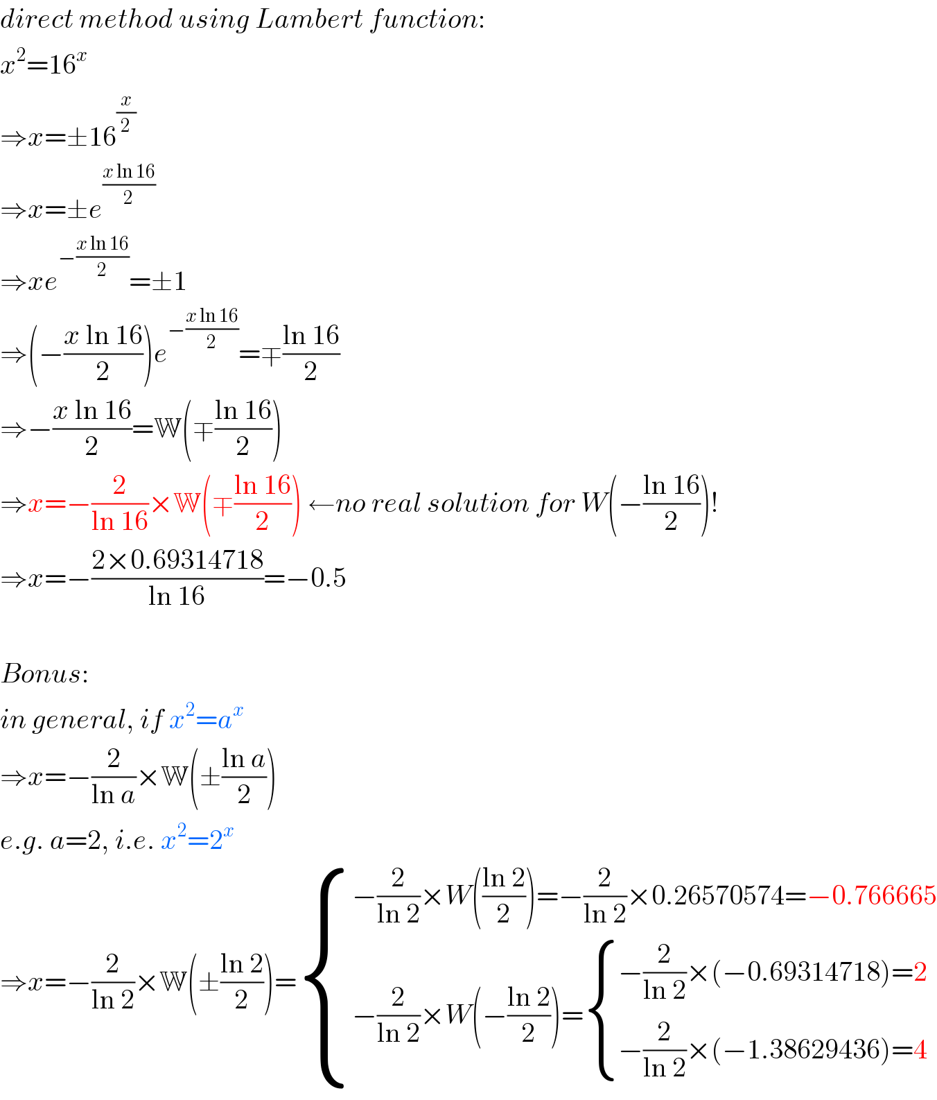 direct method using Lambert function:  x^2 =16^x   ⇒x=±16^(x/2)   ⇒x=±e^((x ln 16)/2)   ⇒xe^(−((x ln 16)/2)) =±1  ⇒(−((x ln 16)/2))e^(−((x ln 16)/2)) =∓((ln 16)/2)  ⇒−((x ln 16)/2)=W(∓((ln 16)/2))  ⇒x=−(2/(ln 16))×W(∓((ln 16)/2)) ←no real solution for W(−((ln 16)/2))!  ⇒x=−((2×0.69314718)/(ln 16))=−0.5    Bonus:  in general, if x^2 =a^x   ⇒x=−(2/(ln a))×W(±((ln a)/2))  e.g. a=2, i.e. x^2 =2^x   ⇒x=−(2/(ln 2))×W(±((ln 2)/2))= { ((−(2/(ln 2))×W(((ln 2)/2))=−(2/(ln 2))×0.26570574=−0.766665)),((−(2/(ln 2))×W(−((ln 2)/2))= { ((−(2/(ln 2))×(−0.69314718)=2)),((−(2/(ln 2))×(−1.38629436)=4)) :})) :}  