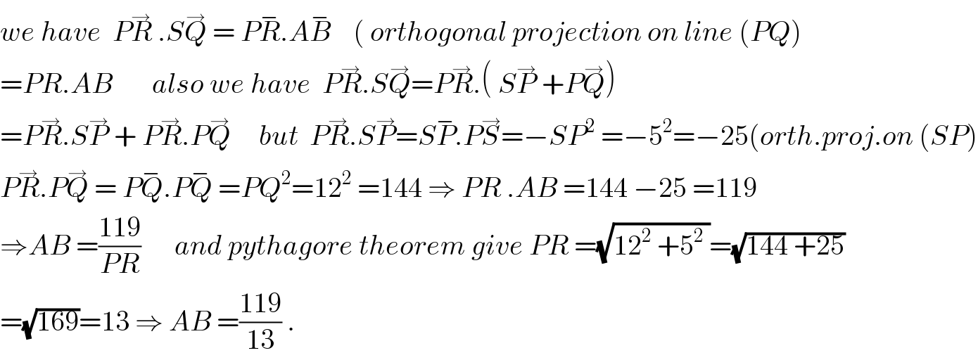we have  PR^→  .SQ^→  = PR^− .AB^−     ( orthogonal projection on line (PQ)  =PR.AB       also we have  PR^→ .SQ^→ =PR^→ .( SP^→  +PQ^→ )  =PR^→ .SP^→  + PR^→ .PQ^→      but  PR^→ .SP^→ =SP^− .PS^→ =−SP^2  =−5^2 =−25(orth.proj.on (SP)  PR^→ .PQ^→  = PQ^− .PQ^−  =PQ^2 =12^2  =144 ⇒ PR .AB =144 −25 =119  ⇒AB =((119)/(PR))      and pythagore theorem give PR =(√(12^2  +5^2  ))=(√(144 +25))  =(√(169))=13 ⇒ AB =((119)/(13)) .  