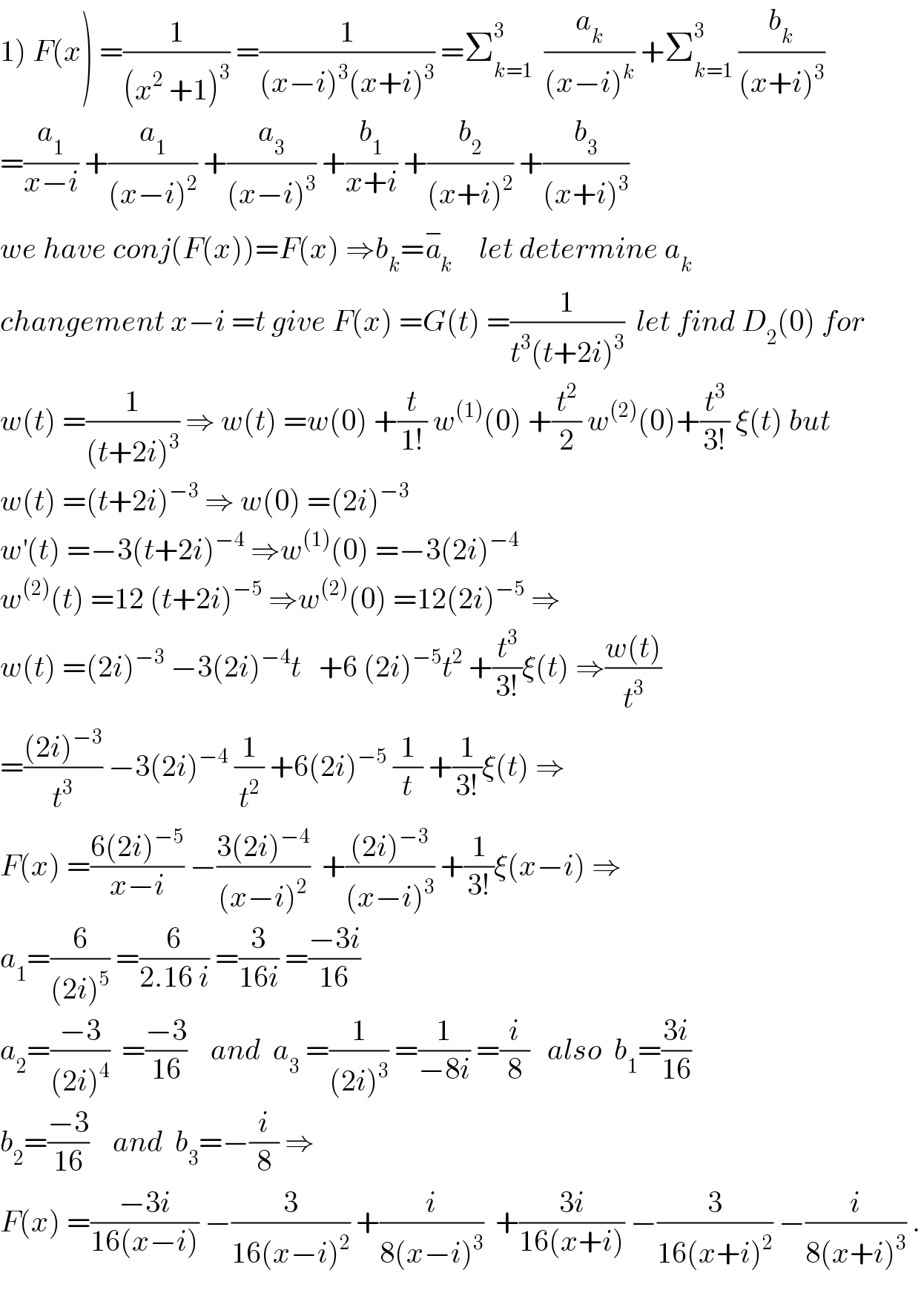 1) F(x) =(1/((x^2  +1)^3 )) =(1/((x−i)^3 (x+i)^3 )) =Σ_(k=1) ^3   (a_k /((x−i)^k )) +Σ_(k=1) ^3  (b_k /((x+i)^3 ))  =(a_1 /(x−i)) +(a_1 /((x−i)^2 )) +(a_3 /((x−i)^3 )) +(b_1 /(x+i)) +(b_2 /((x+i)^2 )) +(b_3 /((x+i)^3 ))  we have conj(F(x))=F(x) ⇒b_k =a_k ^−     let determine a_k   changement x−i =t give F(x) =G(t) =(1/(t^3 (t+2i)^3 ))  let find D_2 (0) for  w(t) =(1/((t+2i)^3 )) ⇒ w(t) =w(0) +(t/(1!)) w^((1)) (0) +(t^2 /2) w^((2)) (0)+(t^3 /(3!)) ξ(t) but  w(t) =(t+2i)^(−3)  ⇒ w(0) =(2i)^(−3)   w^′ (t) =−3(t+2i)^(−4)  ⇒w^((1)) (0) =−3(2i)^(−4)   w^((2)) (t) =12 (t+2i)^(−5)  ⇒w^((2)) (0) =12(2i)^(−5)  ⇒  w(t) =(2i)^(−3)  −3(2i)^(−4) t   +6 (2i)^(−5) t^2  +(t^3 /(3!))ξ(t) ⇒((w(t))/t^3 )  =(((2i)^(−3) )/t^3 ) −3(2i)^(−4)  (1/t^2 ) +6(2i)^(−5)  (1/t) +(1/(3!))ξ(t) ⇒  F(x) =((6(2i)^(−5) )/(x−i)) −((3(2i)^(−4) )/((x−i)^2 ))  +(((2i)^(−3) )/((x−i)^3 )) +(1/(3!))ξ(x−i) ⇒  a_1 =(6/((2i)^5 )) =(6/(2.16 i)) =(3/(16i)) =((−3i)/(16))  a_2 =((−3)/((2i)^4 ))  =((−3)/(16))    and  a_3  =(1/((2i)^3 )) =(1/(−8i)) =(i/8)   also  b_1 =((3i)/(16))  b_2 =((−3)/(16))    and  b_3 =−(i/8) ⇒  F(x) =((−3i)/(16(x−i))) −(3/(16(x−i)^2 )) +(i/(8(x−i)^3 ))  +((3i)/(16(x+i))) −(3/(16(x+i)^2 )) −(i/(8(x+i)^3 )) .    