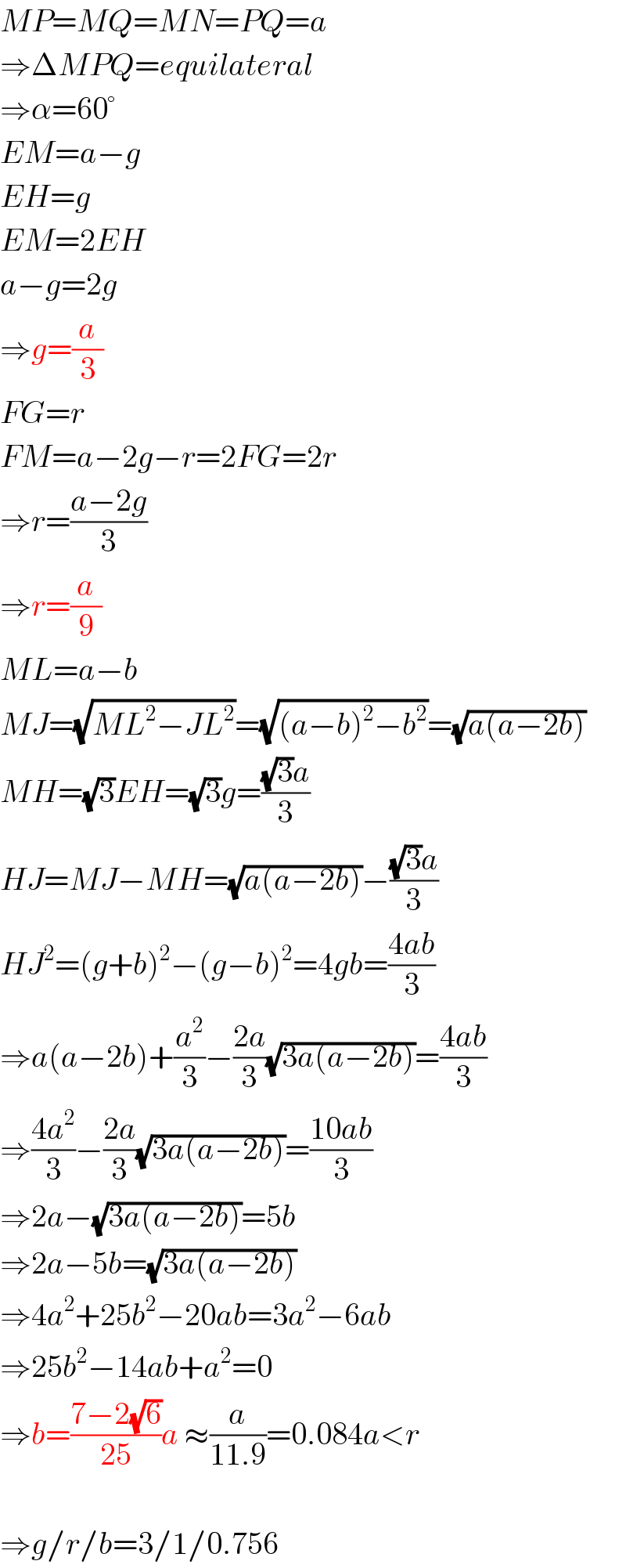 MP=MQ=MN=PQ=a  ⇒ΔMPQ=equilateral  ⇒α=60°  EM=a−g  EH=g  EM=2EH  a−g=2g  ⇒g=(a/3)  FG=r  FM=a−2g−r=2FG=2r  ⇒r=((a−2g)/3)  ⇒r=(a/9)  ML=a−b  MJ=(√(ML^2 −JL^2 ))=(√((a−b)^2 −b^2 ))=(√(a(a−2b)))  MH=(√3)EH=(√3)g=(((√3)a)/3)  HJ=MJ−MH=(√(a(a−2b)))−(((√3)a)/3)  HJ^2 =(g+b)^2 −(g−b)^2 =4gb=((4ab)/3)  ⇒a(a−2b)+(a^2 /3)−((2a)/3)(√(3a(a−2b)))=((4ab)/3)  ⇒((4a^2 )/3)−((2a)/3)(√(3a(a−2b)))=((10ab)/3)  ⇒2a−(√(3a(a−2b)))=5b  ⇒2a−5b=(√(3a(a−2b)))  ⇒4a^2 +25b^2 −20ab=3a^2 −6ab  ⇒25b^2 −14ab+a^2 =0  ⇒b=((7−2(√6))/(25))a ≈(a/(11.9))=0.084a<r    ⇒g/r/b=3/1/0.756  