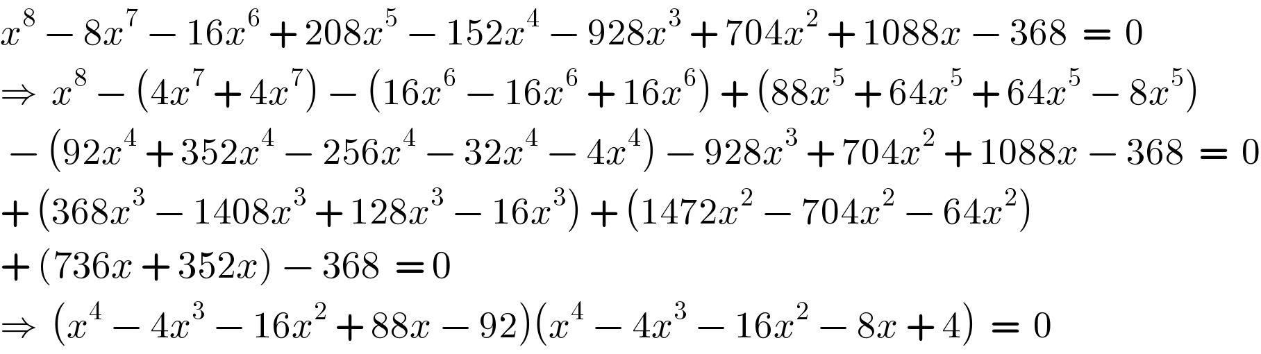 x^8  − 8x^7  − 16x^6  + 208x^5  − 152x^4  − 928x^3  + 704x^2  + 1088x − 368  =  0  ⇒  x^8  − (4x^7  + 4x^7 ) − (16x^6  − 16x^6  + 16x^6 ) + (88x^5  + 64x^5  + 64x^5  − 8x^5 )   − (92x^4  + 352x^4  − 256x^4  − 32x^4  − 4x^4 ) − 928x^3  + 704x^2  + 1088x − 368  =  0  + (368x^3  − 1408x^3  + 128x^3  − 16x^3 ) + (1472x^2  − 704x^2  − 64x^2 )  + (736x + 352x) − 368  = 0  ⇒  (x^4  − 4x^3  − 16x^2  + 88x − 92)(x^4  − 4x^3  − 16x^2  − 8x + 4)  =  0  