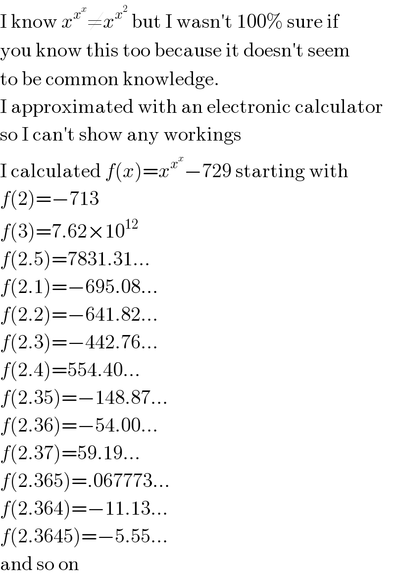 I know x^x^x  ≠x^x^2   but I wasn′t 100% sure if  you know this too because it doesn′t seem  to be common knowledge.  I approximated with an electronic calculator  so I can′t show any workings  I calculated f(x)=x^x^x  −729 starting with  f(2)=−713  f(3)=7.62×10^(12)   f(2.5)=7831.31...  f(2.1)=−695.08...  f(2.2)=−641.82...  f(2.3)=−442.76...  f(2.4)=554.40...  f(2.35)=−148.87...  f(2.36)=−54.00...  f(2.37)=59.19...  f(2.365)=.067773...  f(2.364)=−11.13...  f(2.3645)=−5.55...  and so on  