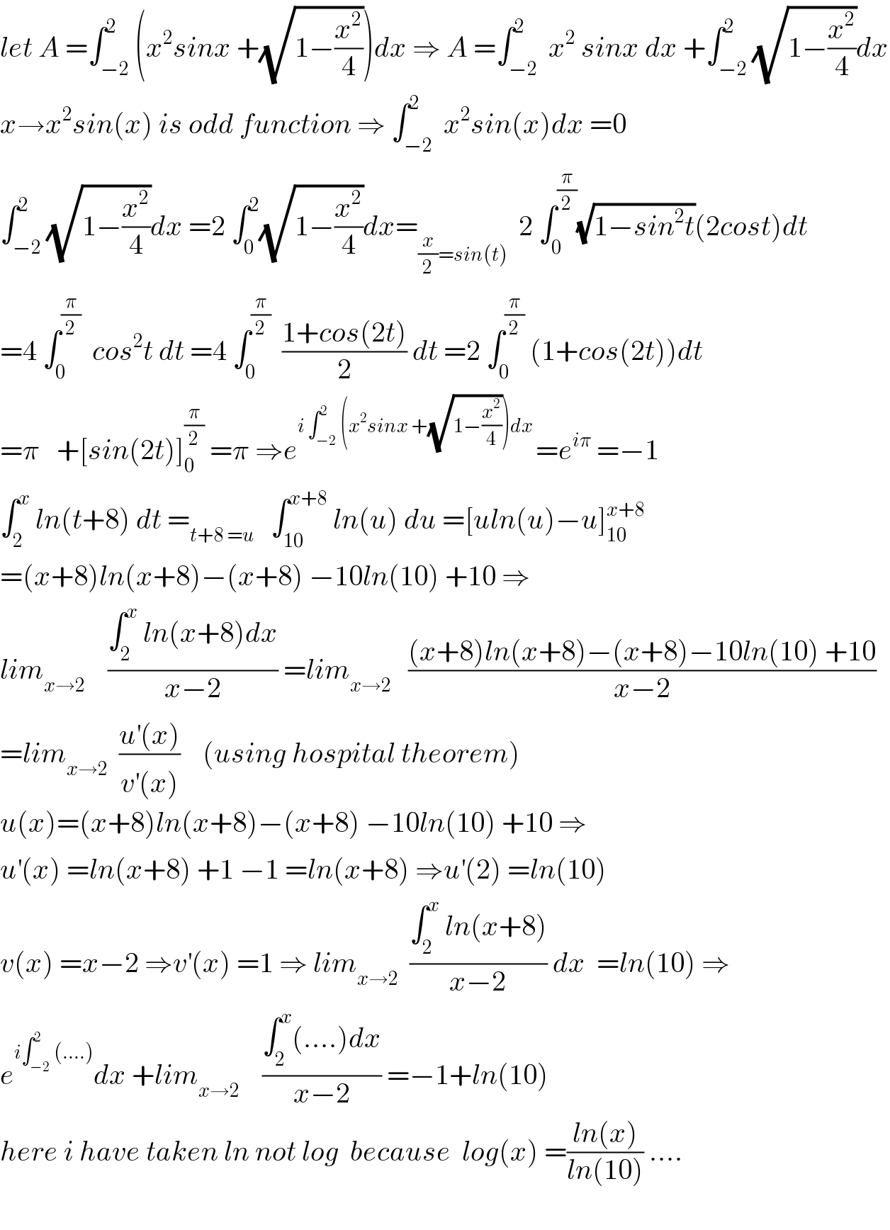 let A =∫_(−2) ^2 (x^2 sinx +(√(1−(x^2 /4))))dx ⇒ A =∫_(−2) ^2  x^2  sinx dx +∫_(−2) ^2 (√(1−(x^2 /4)))dx  x→x^2 sin(x) is odd function ⇒ ∫_(−2) ^2  x^2 sin(x)dx =0  ∫_(−2) ^2 (√(1−(x^2 /4)))dx =2 ∫_0 ^2 (√(1−(x^2 /4)))dx=_((x/2)=sin(t))   2 ∫_0 ^(π/2) (√(1−sin^2 t))(2cost)dt   =4 ∫_0 ^(π/2)   cos^2 t dt =4 ∫_0 ^(π/2)   ((1+cos(2t))/2) dt =2 ∫_0 ^(π/2)  (1+cos(2t))dt  =π   +[sin(2t)]_0 ^(π/2)  =π ⇒e^(i ∫_(−2) ^2 (x^2 sinx +(√(1−(x^2 /4))))dx ) =e^(iπ)  =−1  ∫_2 ^x  ln(t+8) dt =_(t+8 =u)    ∫_(10) ^(x+8)  ln(u) du =[uln(u)−u]_(10) ^(x+8)   =(x+8)ln(x+8)−(x+8) −10ln(10) +10 ⇒  lim_(x→2)     ((∫_2 ^x  ln(x+8)dx)/(x−2)) =lim_(x→2)    (((x+8)ln(x+8)−(x+8)−10ln(10) +10)/(x−2))  =lim_(x→2)   ((u^′ (x))/(v^′ (x)))    (using hospital theorem)    u(x)=(x+8)ln(x+8)−(x+8) −10ln(10) +10 ⇒  u^′ (x) =ln(x+8) +1 −1 =ln(x+8) ⇒u^′ (2) =ln(10)  v(x) =x−2 ⇒v^′ (x) =1 ⇒ lim_(x→2)   ((∫_2 ^x  ln(x+8))/(x−2)) dx  =ln(10) ⇒  e^(i∫_(−2) ^2 (....)) dx +lim_(x→2)     ((∫_2 ^x (....)dx)/(x−2)) =−1+ln(10)   here i have taken ln not log  because  log(x) =((ln(x))/(ln(10))) ....    