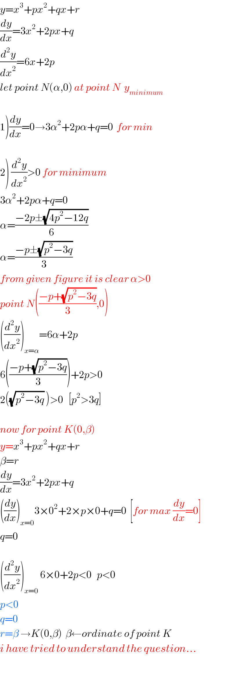 y=x^3 +px^2 +qx+r  (dy/dx)=3x^2 +2px+q  (d^2 y/dx^2 )=6x+2p  let point N(α,0) at point N  y_(minimum)     1)(dy/dx)=0→3α^2 +2pα+q=0  for min        2) (d^2 y/dx^2 )>0 for minimum   3α^2 +2pα+q=0  α=((−2p±(√(4p^2 −12q)))/6)  α=((−p±(√(p^2 −3q)))/3)  from given figure it is clear α>0  point N(((−p+(√(p^2 −3q)))/3),0)  ((d^2 y/dx^2 ))_(x=α) =6α+2p  6(((−p+(√(p^2 −3q)))/3))+2p>0  2((√(p^2 −3q)) )>0   [p^2 >3q]    now for point K(0,β)  y=x^3 +px^2 +qx+r  β=r  (dy/dx)=3x^2 +2px+q  ((dy/dx))_(x=0) 3×0^2 +2×p×0+q=0  [for max (dy/dx)=0]  q=0    ((d^2 y/dx^2 ))_(x=0)  6×0+2p<0   p<0  p<0  q=0  r=β →K(0,β)  β←ordinate of point K  i have tried to understand the question...    