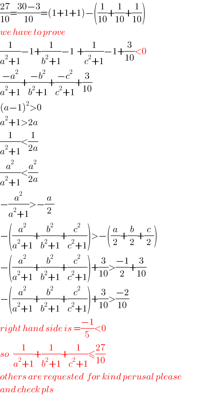 ((27)/(10))=((30−3)/(10))=(1+1+1)−((1/(10))+(1/(10))+(1/(10)))  we have to prove  (1/(a^2 +1))−1+(1/(b^2 +1))−1_ +(1/(c^2 +1))−1+(3/(10))<0  ((−a^2 )/(a^2 +1))+((−b^2 )/(b^2 +1))+((−c^2 )/(c^2 +1))+(3/(10))  (a−1)^2 >0  a^2 +1>2a  (1/(a^2 +1))<(1/(2a))  (a^2 /(a^2 +1))<(a^2 /(2a))  −(a^2 /(a^2 +1))>−(a/2)  −((a^2 /(a^2 +1))+(b^2 /(b^2 +1))+(c^2 /(c^2 +1)))>−((a/2)+(b/2)+(c/2))  −((a^2 /(a^2 +1))+(b^2 /(b^2 +1))+(c^2 /(c^2 +1)))+(3/(10))>((−1)/2)+(3/(10))  −((a^2 /(a^2 +1))+(b^2 /(b^2 +1))+(c^2 /(c^2 +1)))+(3/(10))>((−2)/(10))  right hand side is =((−1)/5)<0  so   (1/(a^2 +1))+(1/(b^2 +1))+(1/(c^2 +1))≤((27)/(10))  others are requested  for kind perusal please  and check pls    