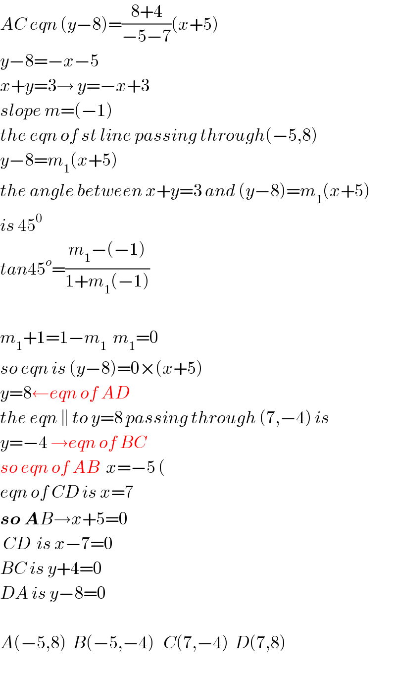 AC eqn (y−8)=((8+4)/(−5−7))(x+5)  y−8=−x−5  x+y=3→ y=−x+3  slope m=(−1)  the eqn of st line passing through(−5,8)   y−8=m_1 (x+5)  the angle between x+y=3 and (y−8)=m_1 (x+5)  is 45^0   tan45^o =((m_1 −(−1))/(1+m_1 (−1)))    m_1 +1=1−m_1   m_1 =0  so eqn is (y−8)=0×(x+5)  y=8←eqn of AD  the eqn ∥ to y=8 passing through (7,−4) is  y=−4 →eqn of BC  so eqn of AB  x=−5 (  eqn of CD is x=7  so AB→x+5=0   CD  is x−7=0  BC is y+4=0  DA is y−8=0    A(−5,8)  B(−5,−4)   C(7,−4)  D(7,8)  